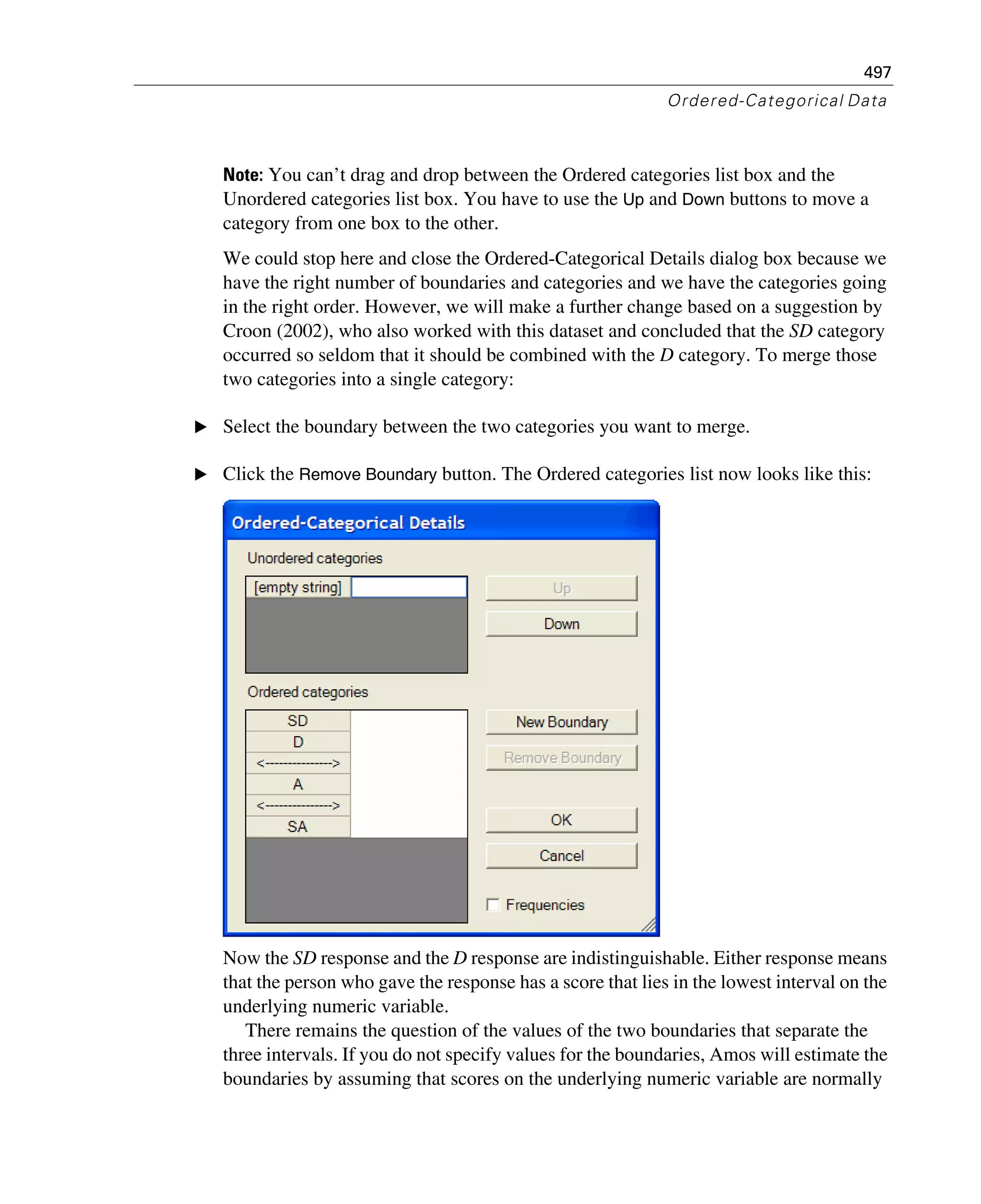497
Ordered-Categorical Data
Note: You can’t drag and drop between the Ordered categories list box and the
Unordered categories list box. You have to use the Up and Down buttons to move a
category from one box to the other.
We could stop here and close the Ordered-Categorical Details dialog box because we
have the right number of boundaries and categories and we have the categories going
in the right order. However, we will make a further change based on a suggestion by
Croon (2002), who also worked with this dataset and concluded that the SD category
occurred so seldom that it should be combined with the D category. To merge those
two categories into a single category:
E Select the boundary between the two categories you want to merge.
E Click the Remove Boundary button. The Ordered categories list now looks like this:
Now the SD response and the D response are indistinguishable. Either response means
that the person who gave the response has a score that lies in the lowest interval on the
underlying numeric variable.
There remains the question of the values of the two boundaries that separate the
three intervals. If you do not specify values for the boundaries, Amos will estimate the
boundaries by assuming that scores on the underlying numeric variable are normally
 
