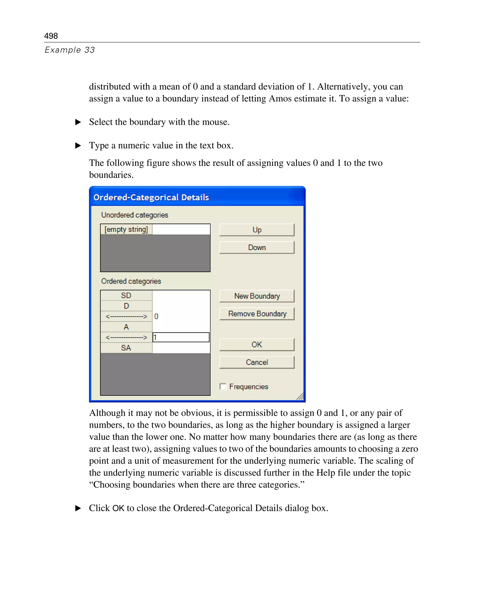 498
Example 33
distributed with a mean of 0 and a standard deviation of 1. Alternatively, you can
assign a value to a boundary instead of letting Amos estimate it. To assign a value:
E Select the boundary with the mouse.
E Type a numeric value in the text box.
The following figure shows the result of assigning values 0 and 1 to the two
boundaries.
Although it may not be obvious, it is permissible to assign 0 and 1, or any pair of
numbers, to the two boundaries, as long as the higher boundary is assigned a larger
value than the lower one. No matter how many boundaries there are (as long as there
are at least two), assigning values to two of the boundaries amounts to choosing a zero
point and a unit of measurement for the underlying numeric variable. The scaling of
the underlying numeric variable is discussed further in the Help file under the topic
“Choosing boundaries when there are three categories.”
E Click OK to close the Ordered-Categorical Details dialog box.
 