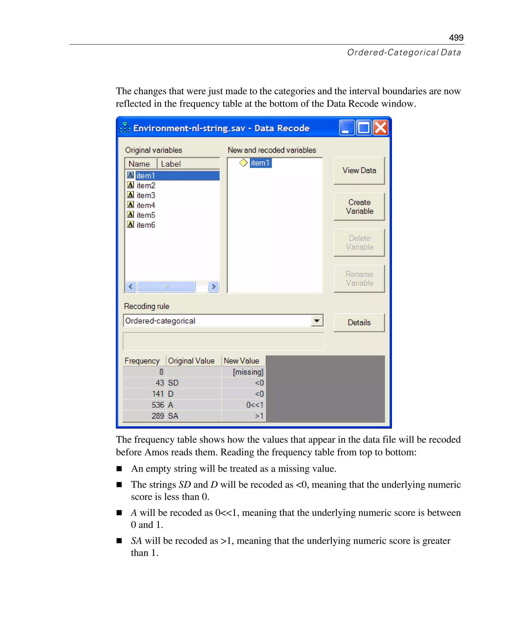 499
Ordered-Categorical Data
The changes that were just made to the categories and the interval boundaries are now
reflected in the frequency table at the bottom of the Data Recode window.
The frequency table shows how the values that appear in the data file will be recoded
before Amos reads them. Reading the frequency table from top to bottom:
An empty string will be treated as a missing value.
The strings SD and D will be recoded as <0, meaning that the underlying numeric
score is less than 0.
A will be recoded as 0<<1, meaning that the underlying numeric score is between
0 and 1.
SA will be recoded as >1, meaning that the underlying numeric score is greater
than 1.
 