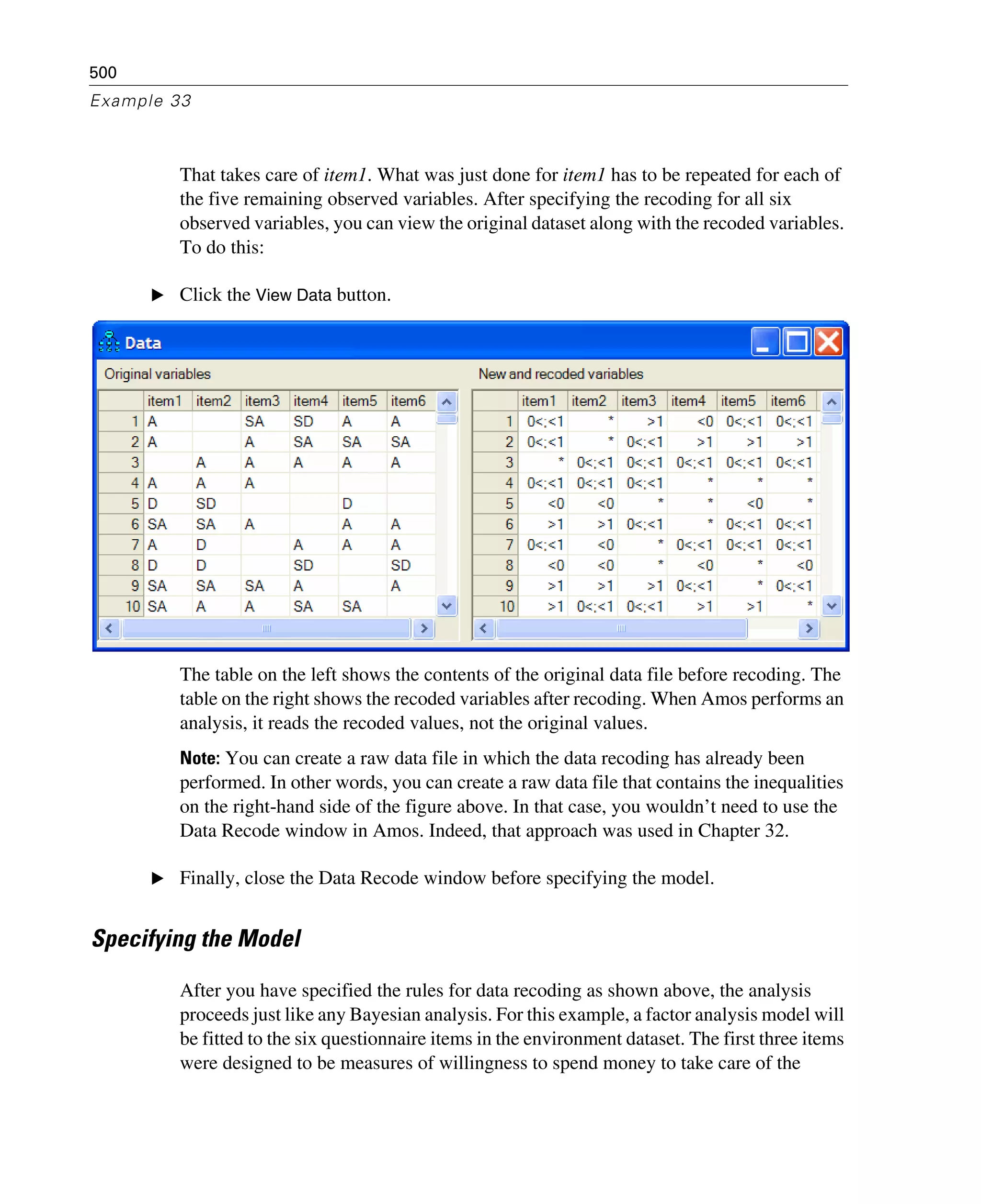500
Example 33
That takes care of item1. What was just done for item1 has to be repeated for each of
the five remaining observed variables. After specifying the recoding for all six
observed variables, you can view the original dataset along with the recoded variables.
To do this:
E Click the View Data button.
The table on the left shows the contents of the original data file before recoding. The
table on the right shows the recoded variables after recoding. When Amos performs an
analysis, it reads the recoded values, not the original values.
Note: You can create a raw data file in which the data recoding has already been
performed. In other words, you can create a raw data file that contains the inequalities
on the right-hand side of the figure above. In that case, you wouldn’t need to use the
Data Recode window in Amos. Indeed, that approach was used in Chapter 32.
E Finally, close the Data Recode window before specifying the model.
Specifying the Model
After you have specified the rules for data recoding as shown above, the analysis
proceeds just like any Bayesian analysis. For this example, a factor analysis model will
be fitted to the six questionnaire items in the environment dataset. The first three items
were designed to be measures of willingness to spend money to take care of the
 