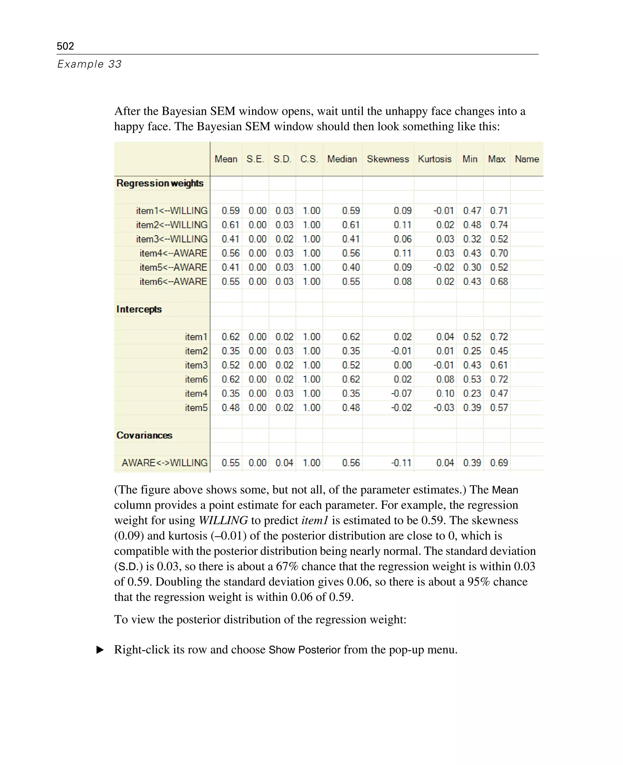 502
Example 33
After the Bayesian SEM window opens, wait until the unhappy face changes into a
happy face. The Bayesian SEM window should then look something like this:
(The figure above shows some, but not all, of the parameter estimates.) The Mean
column provides a point estimate for each parameter. For example, the regression
weight for using WILLING to predict item1 is estimated to be 0.59. The skewness
(0.09) and kurtosis (–0.01) of the posterior distribution are close to 0, which is
compatible with the posterior distribution being nearly normal. The standard deviation
(S.D.) is 0.03, so there is about a 67% chance that the regression weight is within 0.03
of 0.59. Doubling the standard deviation gives 0.06, so there is about a 95% chance
that the regression weight is within 0.06 of 0.59.
To view the posterior distribution of the regression weight:
E Right-click its row and choose Show Posterior from the pop-up menu.
 