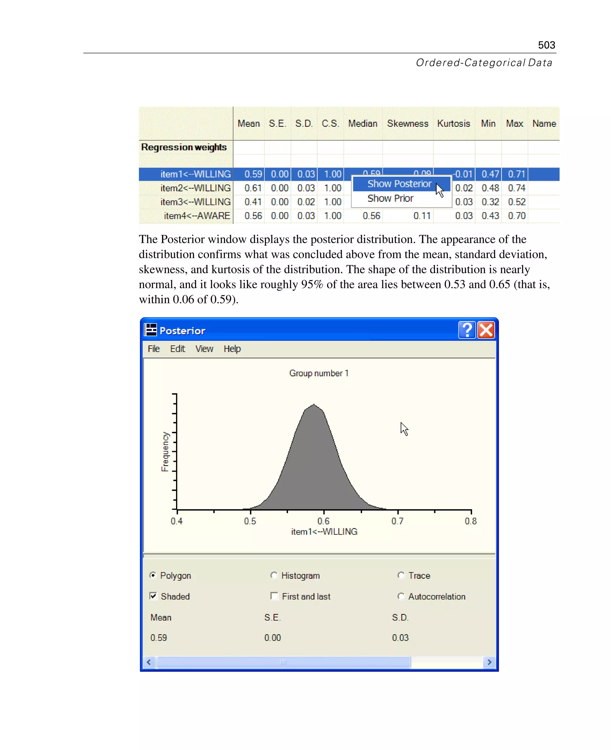503
Ordered-Categorical Data
The Posterior window displays the posterior distribution. The appearance of the
distribution confirms what was concluded above from the mean, standard deviation,
skewness, and kurtosis of the distribution. The shape of the distribution is nearly
normal, and it looks like roughly 95% of the area lies between 0.53 and 0.65 (that is,
within 0.06 of 0.59).
 