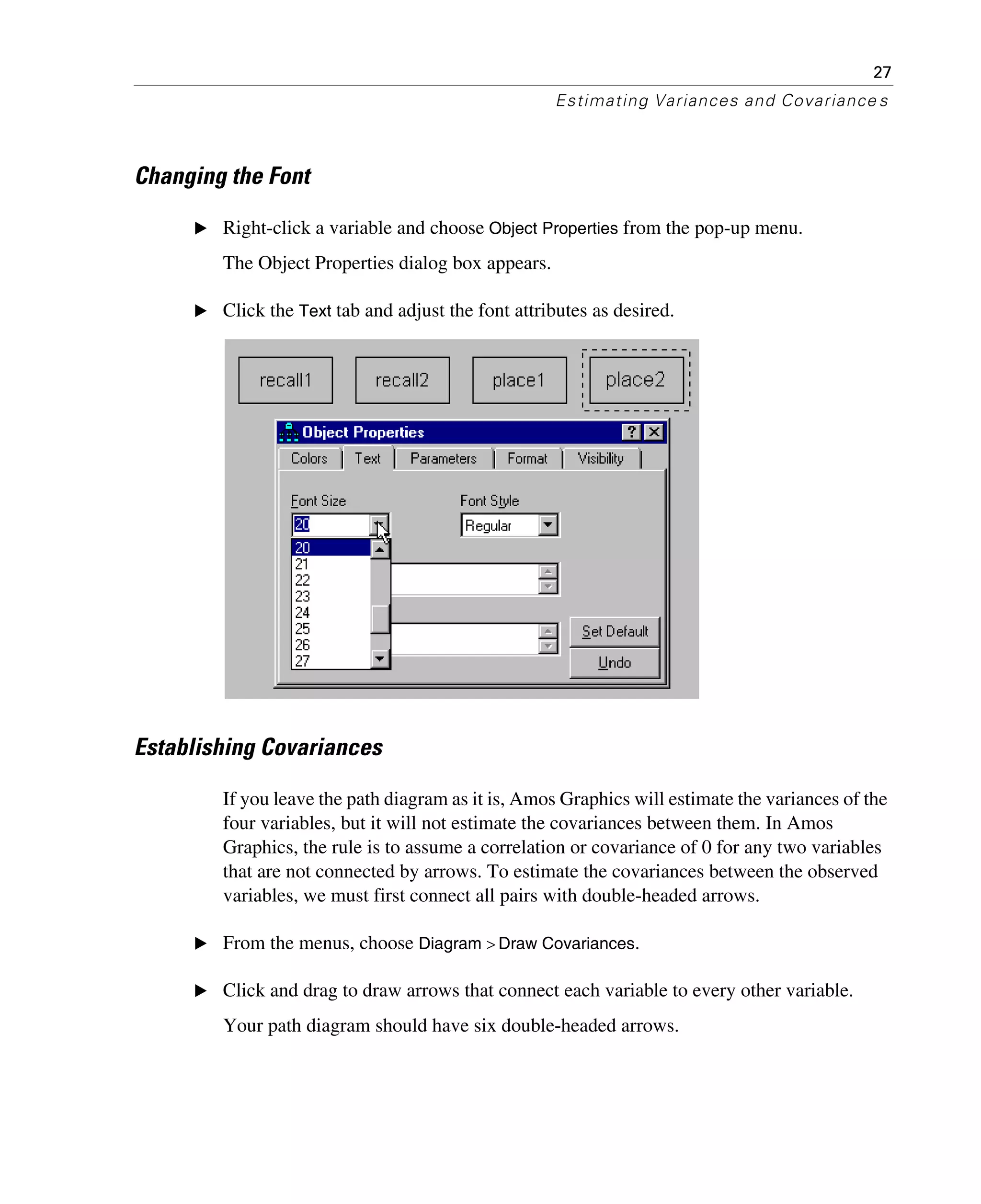 27
Estimating Variances and Covariance s
Changing the Font
E Right-click a variable and choose Object Properties from the pop-up menu.
The Object Properties dialog box appears.
E Click the Text tab and adjust the font attributes as desired.
Establishing Covariances
If you leave the path diagram as it is, Amos Graphics will estimate the variances of the
four variables, but it will not estimate the covariances between them. In Amos
Graphics, the rule is to assume a correlation or covariance of 0 for any two variables
that are not connected by arrows. To estimate the covariances between the observed
variables, we must first connect all pairs with double-headed arrows.
E From the menus, choose Diagram > Draw Covariances.
E Click and drag to draw arrows that connect each variable to every other variable.
Your path diagram should have six double-headed arrows.
 