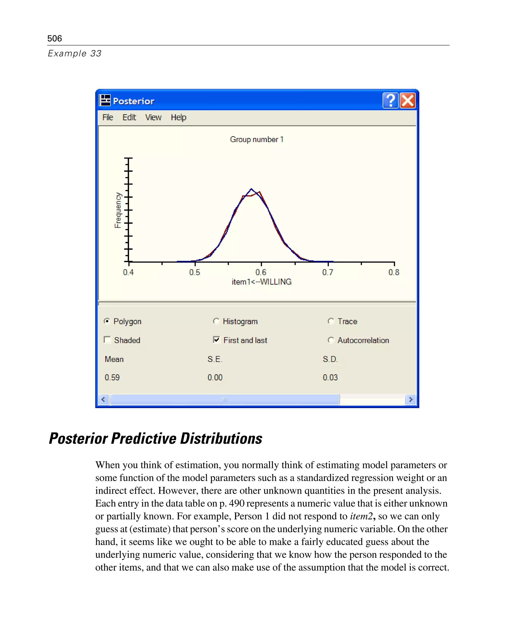 506
Example 33
Posterior Predictive Distributions
When you think of estimation, you normally think of estimating model parameters or
some function of the model parameters such as a standardized regression weight or an
indirect effect. However, there are other unknown quantities in the present analysis.
Each entry in the data table on p. 490 represents a numeric value that is either unknown
or partially known. For example, Person 1 did not respond to item2, so we can only
guess at (estimate) that person’s score on the underlying numeric variable. On the other
hand, it seems like we ought to be able to make a fairly educated guess about the
underlying numeric value, considering that we know how the person responded to the
other items, and that we can also make use of the assumption that the model is correct.
 