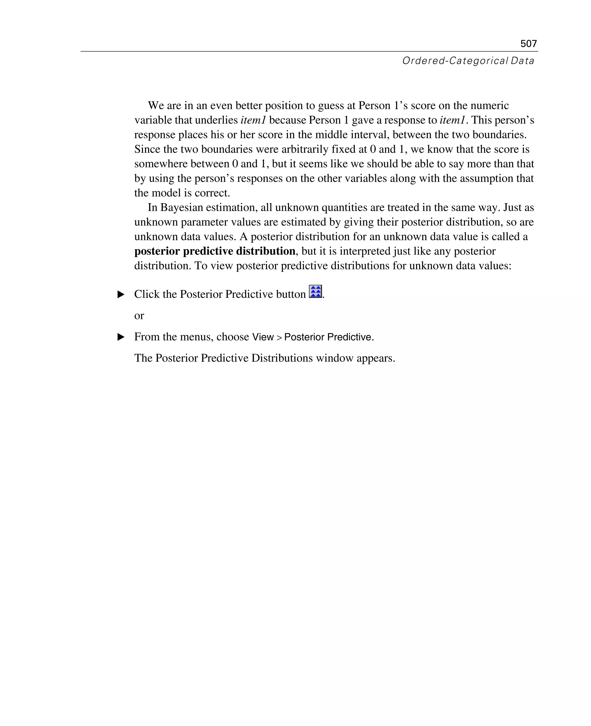 507
Ordered-Categorical Data
We are in an even better position to guess at Person 1’s score on the numeric
variable that underlies item1 because Person 1 gave a response to item1. This person’s
response places his or her score in the middle interval, between the two boundaries.
Since the two boundaries were arbitrarily fixed at 0 and 1, we know that the score is
somewhere between 0 and 1, but it seems like we should be able to say more than that
by using the person’s responses on the other variables along with the assumption that
the model is correct.
In Bayesian estimation, all unknown quantities are treated in the same way. Just as
unknown parameter values are estimated by giving their posterior distribution, so are
unknown data values. A posterior distribution for an unknown data value is called a
posterior predictive distribution, but it is interpreted just like any posterior
distribution. To view posterior predictive distributions for unknown data values:
E Click the Posterior Predictive button .
or
E From the menus, choose View > Posterior Predictive.
The Posterior Predictive Distributions window appears.
 