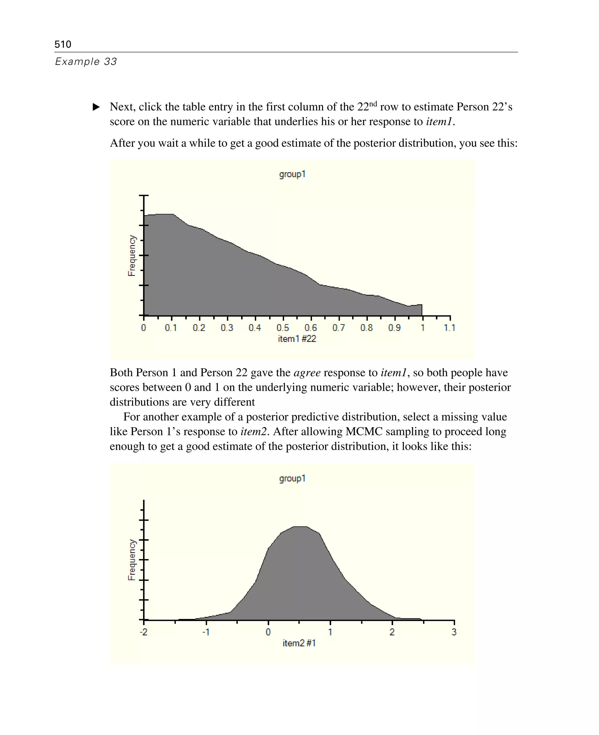 510
Example 33
E Next, click the table entry in the first column of the 22nd row to estimate Person 22’s
score on the numeric variable that underlies his or her response to item1.
After you wait a while to get a good estimate of the posterior distribution, you see this:
Both Person 1 and Person 22 gave the agree response to item1, so both people have
scores between 0 and 1 on the underlying numeric variable; however, their posterior
distributions are very different
For another example of a posterior predictive distribution, select a missing value
like Person 1’s response to item2. After allowing MCMC sampling to proceed long
enough to get a good estimate of the posterior distribution, it looks like this:
 