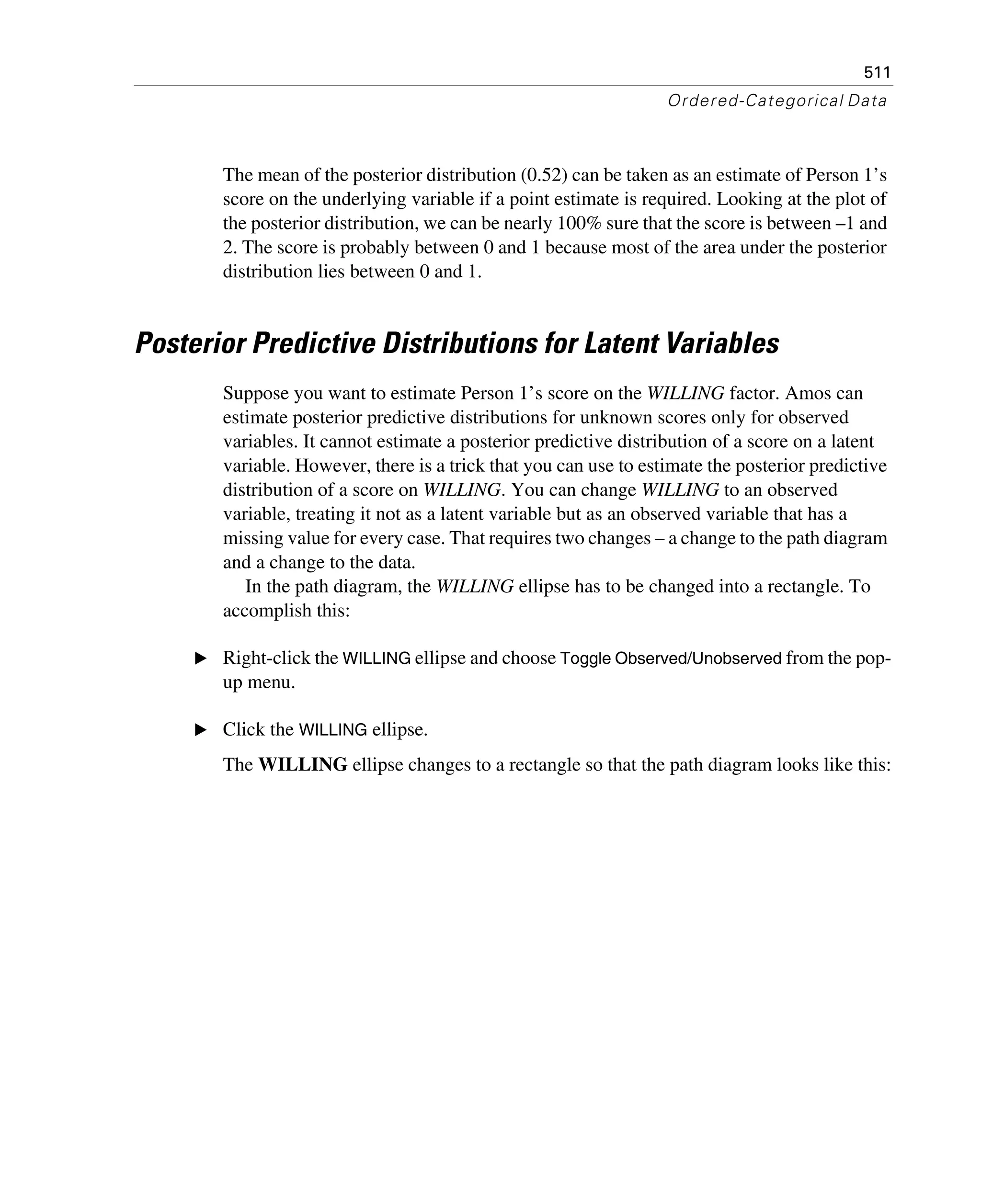 511
Ordered-Categorical Data
The mean of the posterior distribution (0.52) can be taken as an estimate of Person 1’s
score on the underlying variable if a point estimate is required. Looking at the plot of
the posterior distribution, we can be nearly 100% sure that the score is between –1 and
2. The score is probably between 0 and 1 because most of the area under the posterior
distribution lies between 0 and 1.
Posterior Predictive Distributions for Latent Variables
Suppose you want to estimate Person 1’s score on the WILLING factor. Amos can
estimate posterior predictive distributions for unknown scores only for observed
variables. It cannot estimate a posterior predictive distribution of a score on a latent
variable. However, there is a trick that you can use to estimate the posterior predictive
distribution of a score on WILLING. You can change WILLING to an observed
variable, treating it not as a latent variable but as an observed variable that has a
missing value for every case. That requires two changes – a change to the path diagram
and a change to the data.
In the path diagram, the WILLING ellipse has to be changed into a rectangle. To
accomplish this:
E Right-click the WILLING ellipse and choose Toggle Observed/Unobserved from the pop-
up menu.
E Click the WILLING ellipse.
The WILLING ellipse changes to a rectangle so that the path diagram looks like this:
 