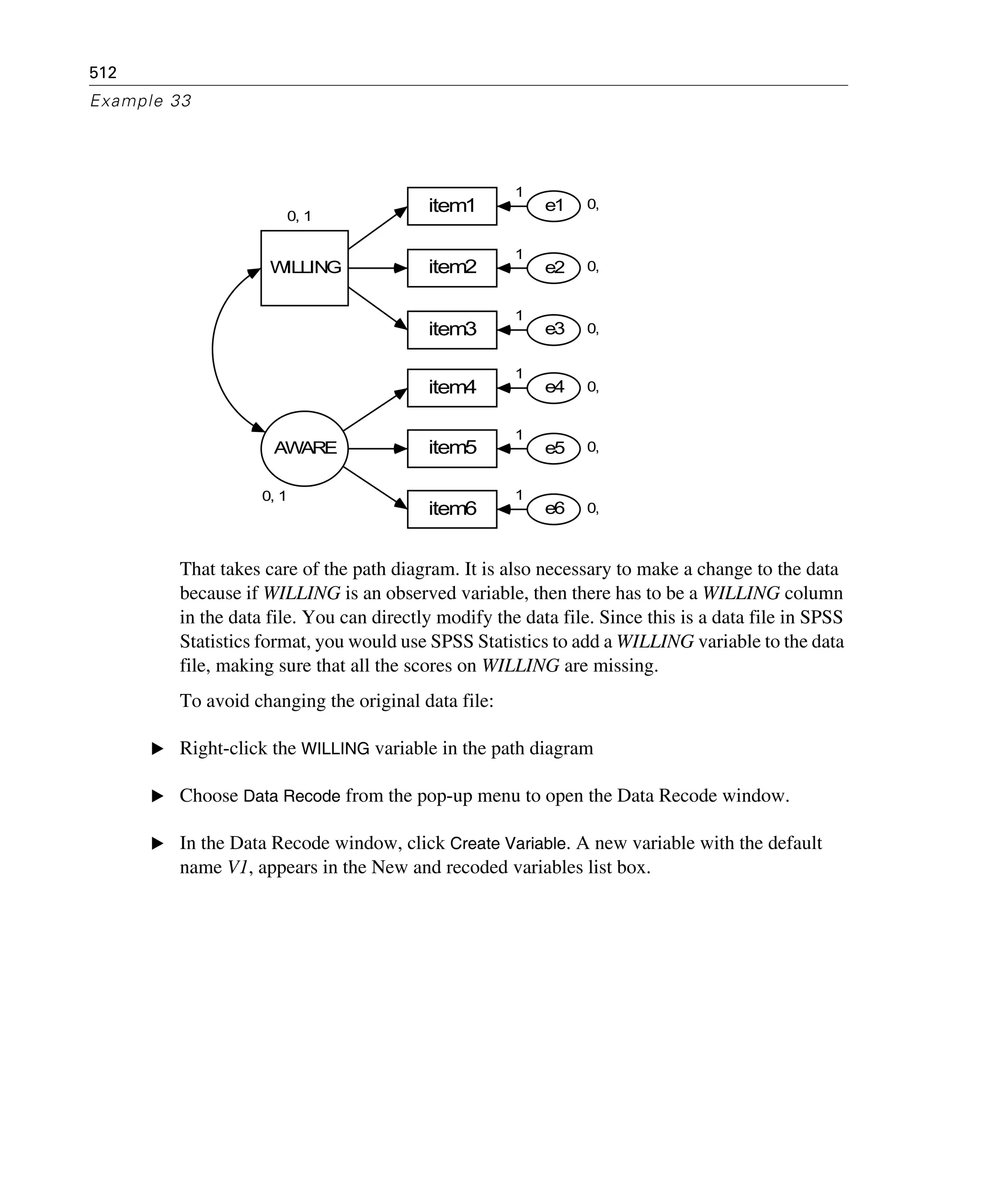 512
Example 33
That takes care of the path diagram. It is also necessary to make a change to the data
because if WILLING is an observed variable, then there has to be a WILLING column
in the data file. You can directly modify the data file. Since this is a data file in SPSS
Statistics format, you would use SPSS Statistics to add a WILLING variable to the data
file, making sure that all the scores on WILLING are missing.
To avoid changing the original data file:
E Right-click the WILLING variable in the path diagram
E Choose Data Recode from the pop-up menu to open the Data Recode window.
E In the Data Recode window, click Create Variable. A new variable with the default
name V1, appears in the New and recoded variables list box.
0, 1
WILLING
item1
item2
item3
item6
item4
item5
0,e1
0,e2
0,e3
0,e4
0,e5
0,e6
0, 1
AWARE
1
1
1
1
1
1
 