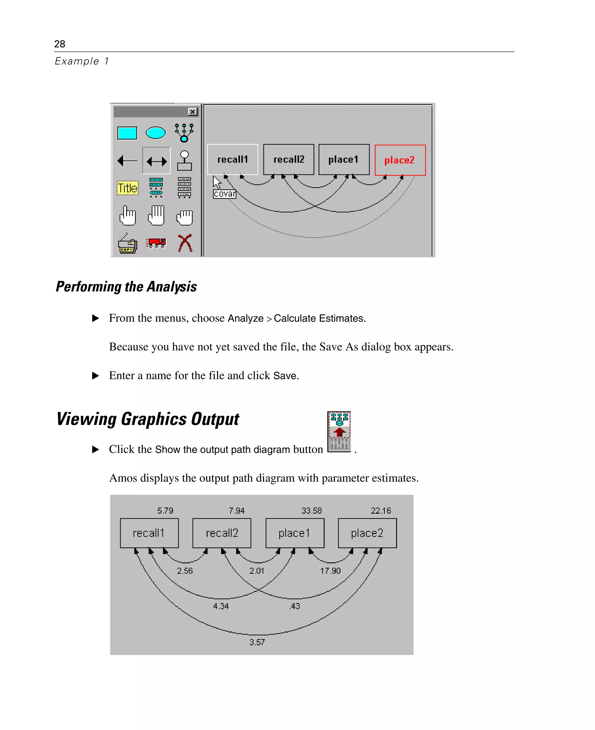 28
Example 1
Performing the Analysis
E From the menus, choose Analyze > Calculate Estimates.
Because you have not yet saved the file, the Save As dialog box appears.
E Enter a name for the file and click Save.
Viewing Graphics Output
E Click the Show the output path diagram button .
Amos displays the output path diagram with parameter estimates.
 