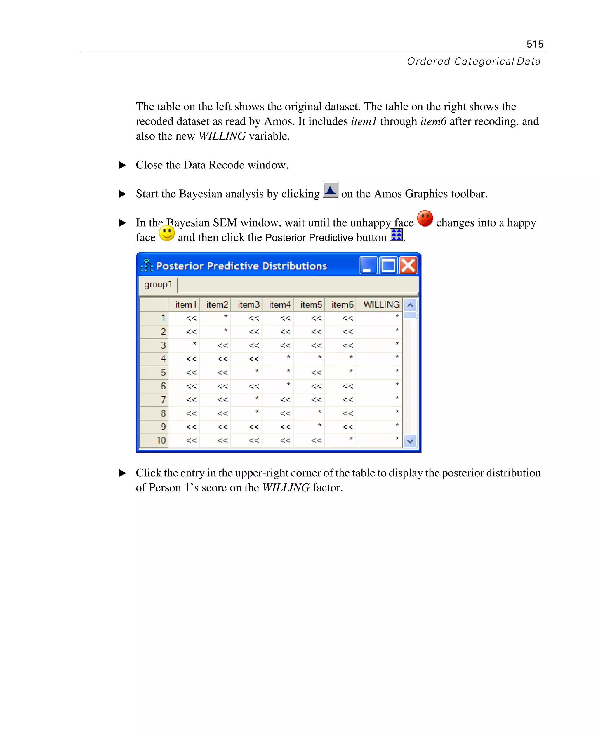 515
Ordered-Categorical Data
The table on the left shows the original dataset. The table on the right shows the
recoded dataset as read by Amos. It includes item1 through item6 after recoding, and
also the new WILLING variable.
E Close the Data Recode window.
E Start the Bayesian analysis by clicking on the Amos Graphics toolbar.
E In the Bayesian SEM window, wait until the unhappy face changes into a happy
face and then click the Posterior Predictive button .
E Click the entry in the upper-right corner of the table to display the posterior distribution
of Person 1’s score on the WILLING factor.
 