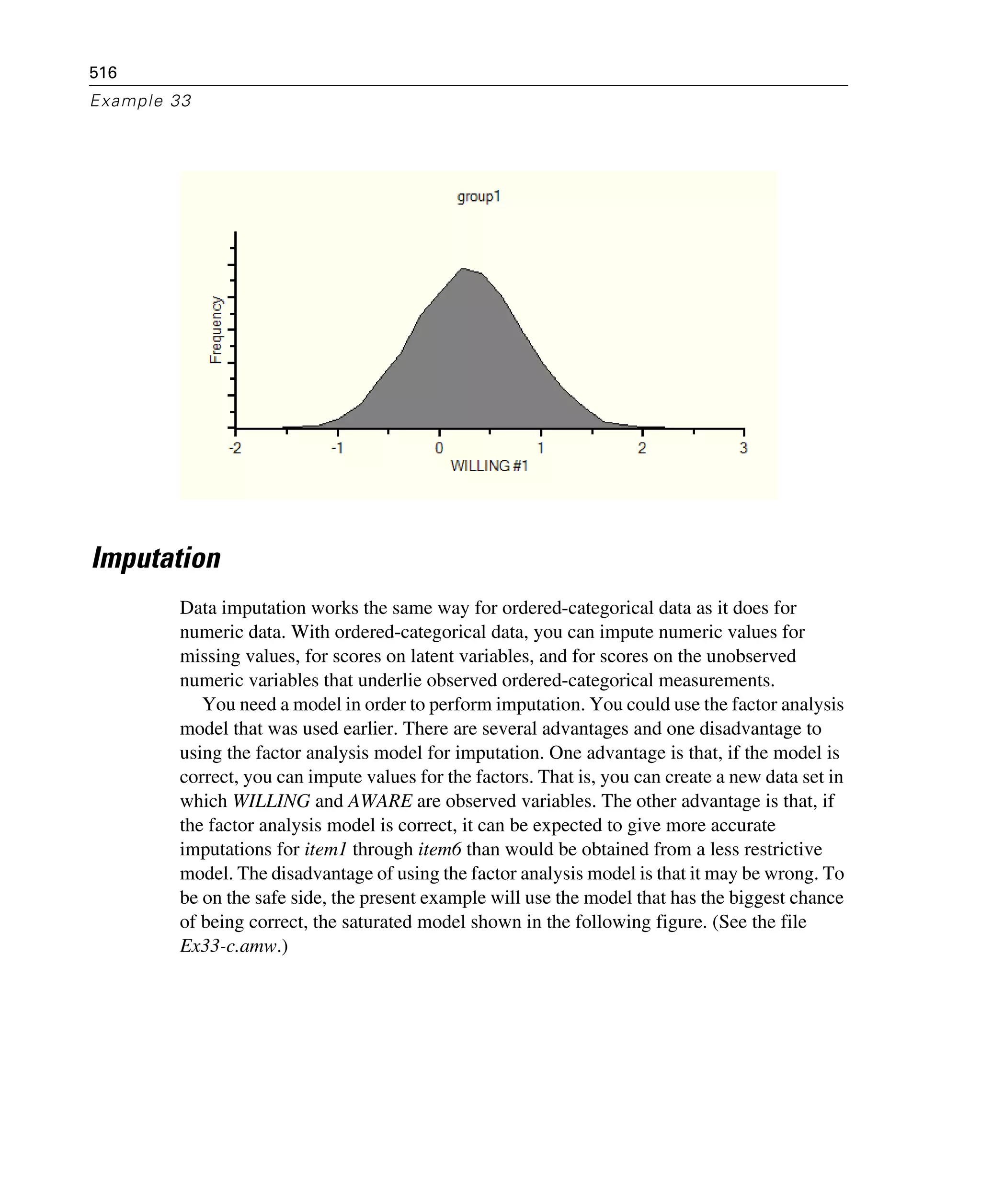516
Example 33
Imputation
Data imputation works the same way for ordered-categorical data as it does for
numeric data. With ordered-categorical data, you can impute numeric values for
missing values, for scores on latent variables, and for scores on the unobserved
numeric variables that underlie observed ordered-categorical measurements.
You need a model in order to perform imputation. You could use the factor analysis
model that was used earlier. There are several advantages and one disadvantage to
using the factor analysis model for imputation. One advantage is that, if the model is
correct, you can impute values for the factors. That is, you can create a new data set in
which WILLING and AWARE are observed variables. The other advantage is that, if
the factor analysis model is correct, it can be expected to give more accurate
imputations for item1 through item6 than would be obtained from a less restrictive
model. The disadvantage of using the factor analysis model is that it may be wrong. To
be on the safe side, the present example will use the model that has the biggest chance
of being correct, the saturated model shown in the following figure. (See the file
Ex33-c.amw.)
 