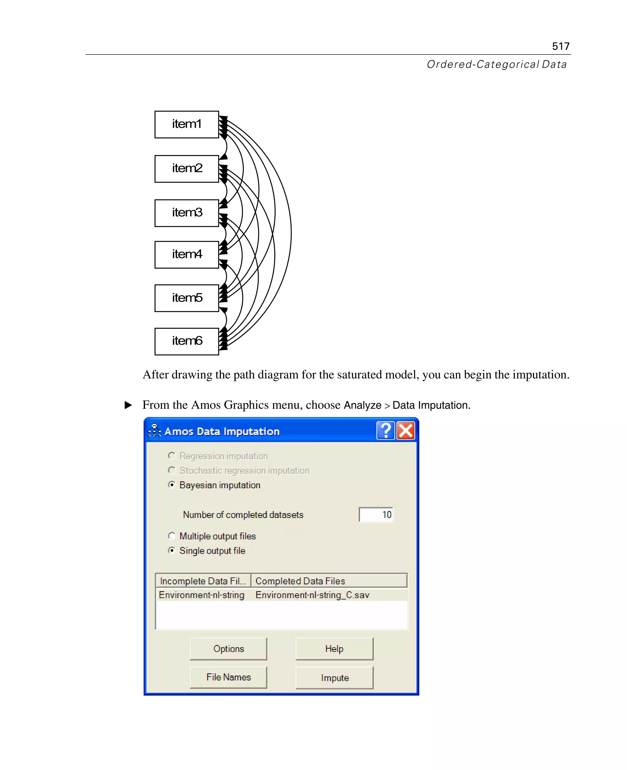 517
Ordered-Categorical Data
After drawing the path diagram for the saturated model, you can begin the imputation.
E From the Amos Graphics menu, choose Analyze > Data Imputation.
item1
item2
item3
item6
item4
item5
 