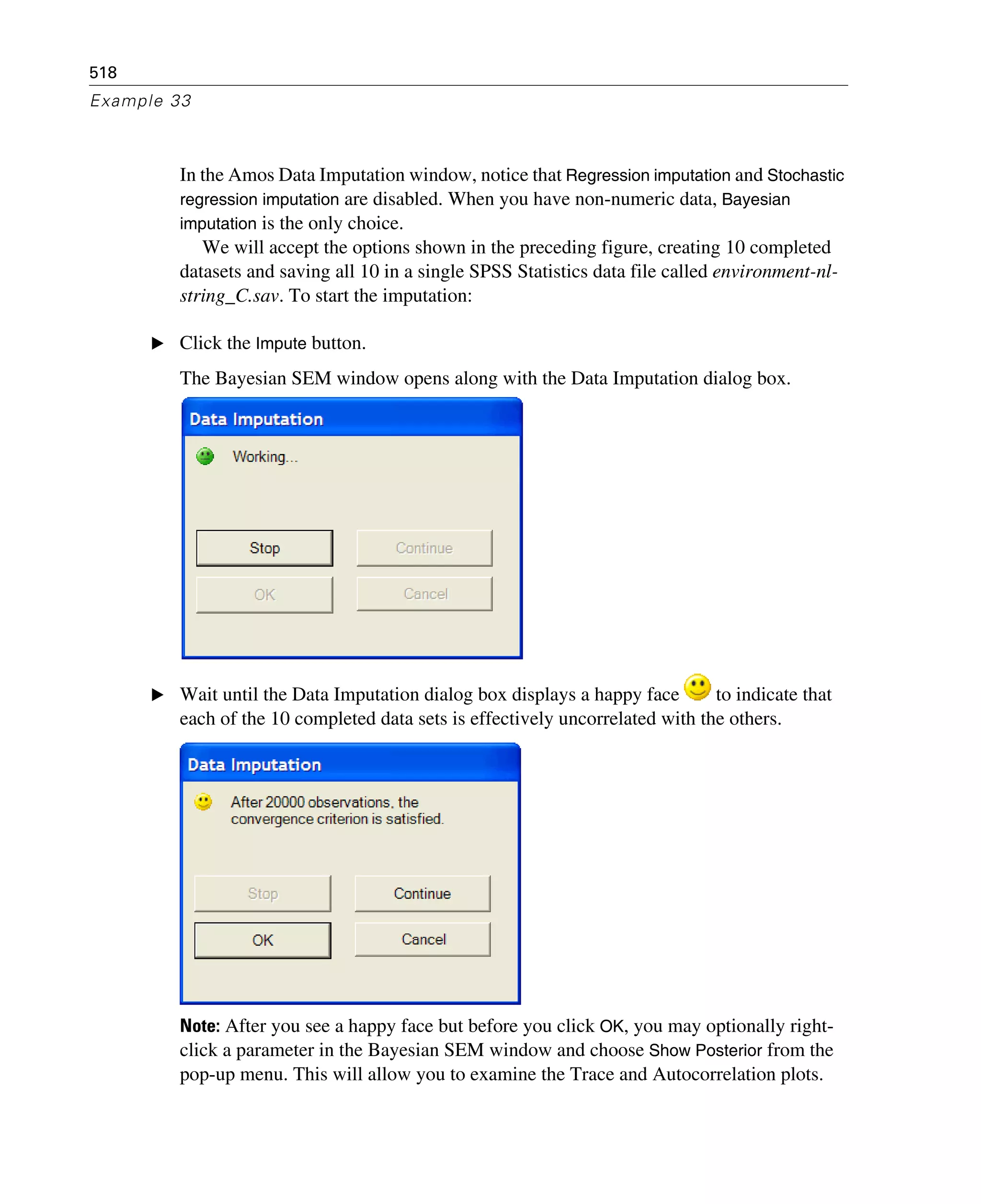 518
Example 33
In the Amos Data Imputation window, notice that Regression imputation and Stochastic
regression imputation are disabled. When you have non-numeric data, Bayesian
imputation is the only choice.
We will accept the options shown in the preceding figure, creating 10 completed
datasets and saving all 10 in a single SPSS Statistics data file called environment-nl-
string_C.sav. To start the imputation:
E Click the Impute button.
The Bayesian SEM window opens along with the Data Imputation dialog box.
E Wait until the Data Imputation dialog box displays a happy face to indicate that
each of the 10 completed data sets is effectively uncorrelated with the others.
Note: After you see a happy face but before you click OK, you may optionally right-
click a parameter in the Bayesian SEM window and choose Show Posterior from the
pop-up menu. This will allow you to examine the Trace and Autocorrelation plots.
 
