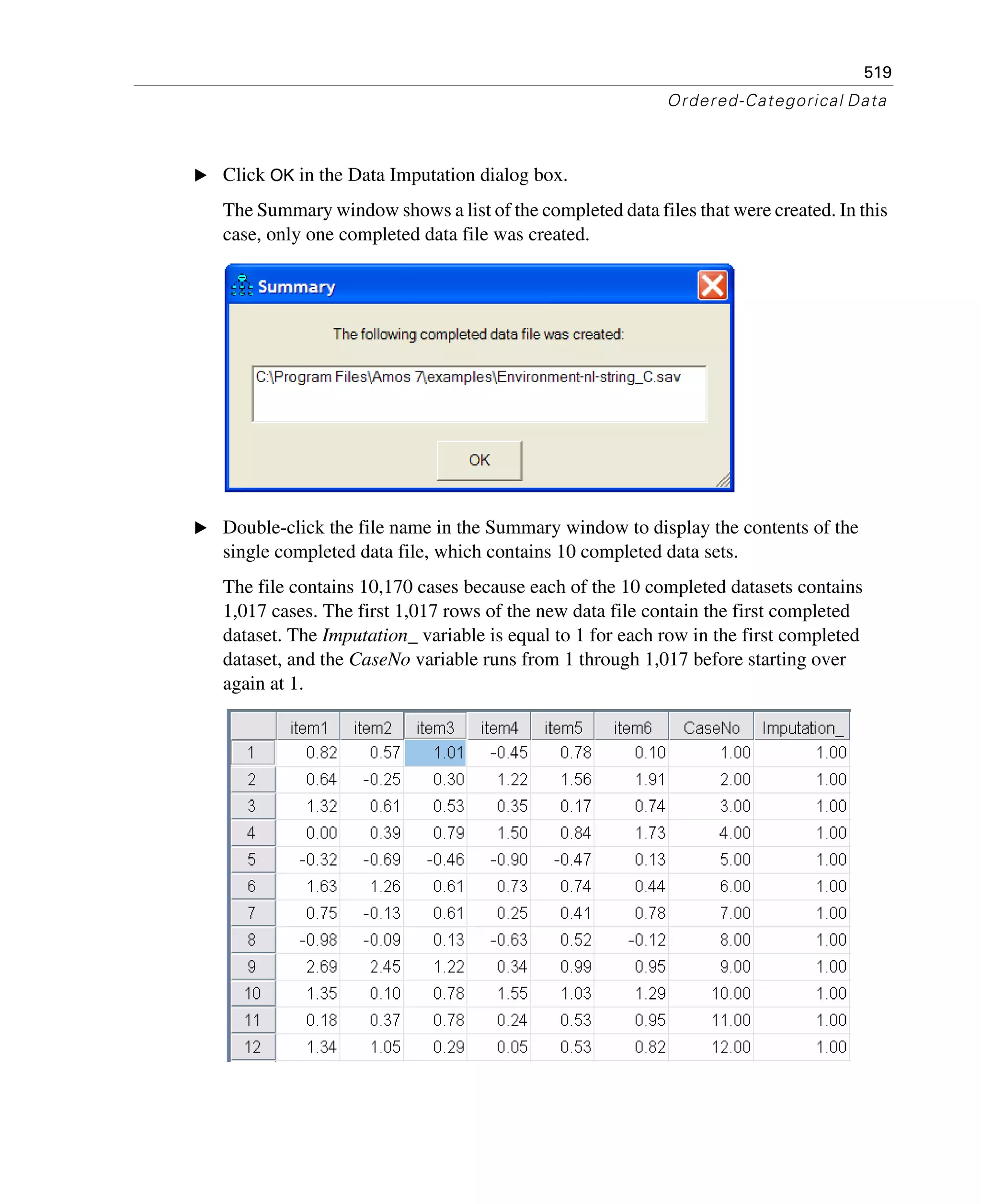 519
Ordered-Categorical Data
E Click OK in the Data Imputation dialog box.
The Summary window shows a list of the completed data files that were created. In this
case, only one completed data file was created.
E Double-click the file name in the Summary window to display the contents of the
single completed data file, which contains 10 completed data sets.
The file contains 10,170 cases because each of the 10 completed datasets contains
1,017 cases. The first 1,017 rows of the new data file contain the first completed
dataset. The Imputation_ variable is equal to 1 for each row in the first completed
dataset, and the CaseNo variable runs from 1 through 1,017 before starting over
again at 1.
 