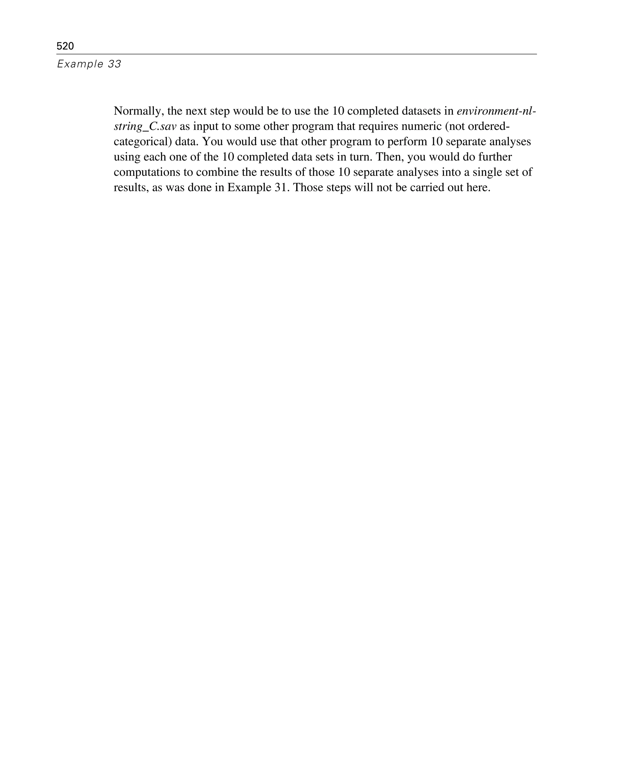 520
Example 33
Normally, the next step would be to use the 10 completed datasets in environment-nl-
string_C.sav as input to some other program that requires numeric (not ordered-
categorical) data. You would use that other program to perform 10 separate analyses
using each one of the 10 completed data sets in turn. Then, you would do further
computations to combine the results of those 10 separate analyses into a single set of
results, as was done in Example 31. Those steps will not be carried out here.
 