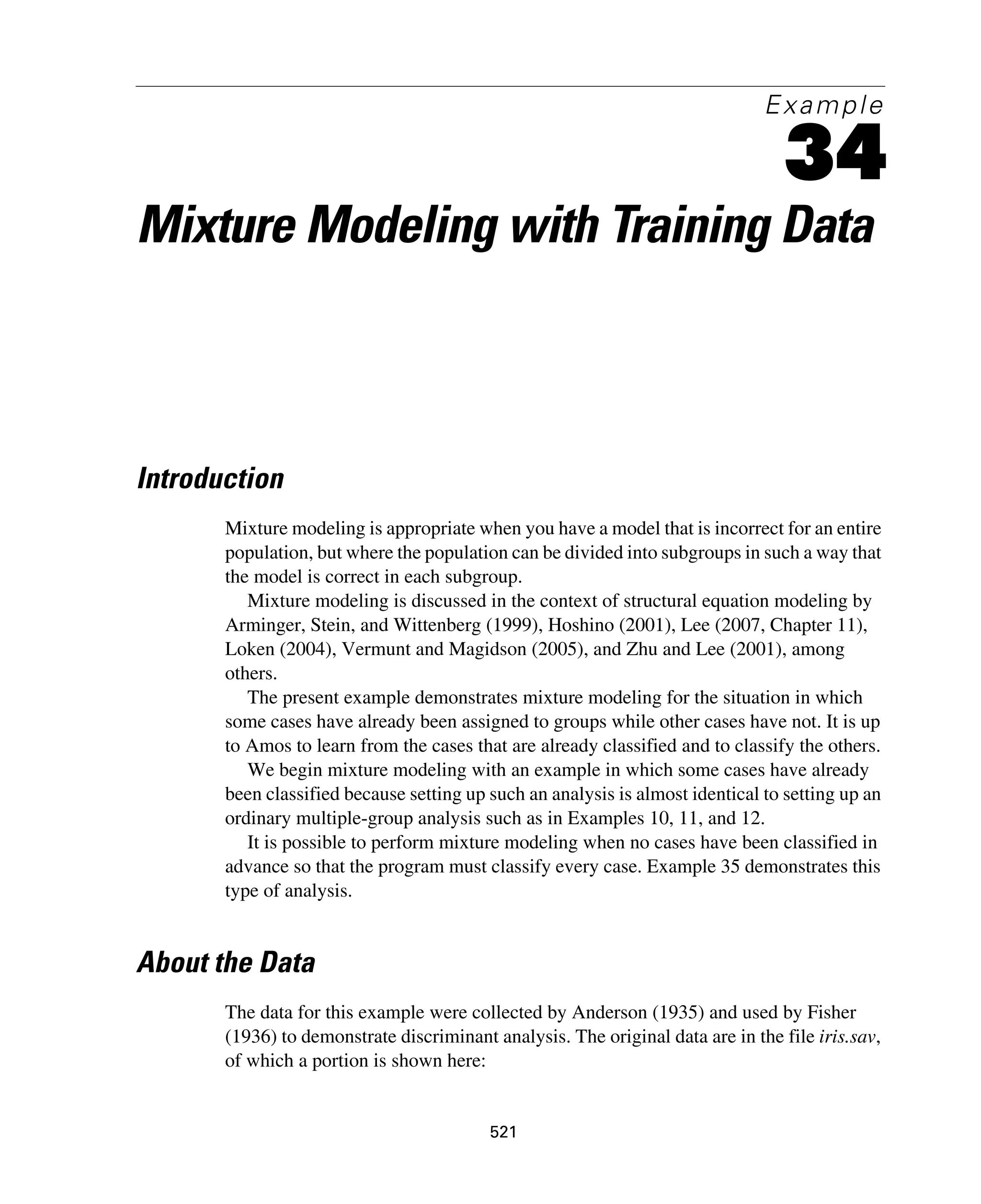521
Example
34
Mixture Modeling with Training Data
Introduction
Mixture modeling is appropriate when you have a model that is incorrect for an entire
population, but where the population can be divided into subgroups in such a way that
the model is correct in each subgroup.
Mixture modeling is discussed in the context of structural equation modeling by
Arminger, Stein, and Wittenberg (1999), Hoshino (2001), Lee (2007, Chapter 11),
Loken (2004), Vermunt and Magidson (2005), and Zhu and Lee (2001), among
others.
The present example demonstrates mixture modeling for the situation in which
some cases have already been assigned to groups while other cases have not. It is up
to Amos to learn from the cases that are already classified and to classify the others.
We begin mixture modeling with an example in which some cases have already
been classified because setting up such an analysis is almost identical to setting up an
ordinary multiple-group analysis such as in Examples 10, 11, and 12.
It is possible to perform mixture modeling when no cases have been classified in
advance so that the program must classify every case. Example 35 demonstrates this
type of analysis.
About the Data
The data for this example were collected by Anderson (1935) and used by Fisher
(1936) to demonstrate discriminant analysis. The original data are in the file iris.sav,
of which a portion is shown here:
 