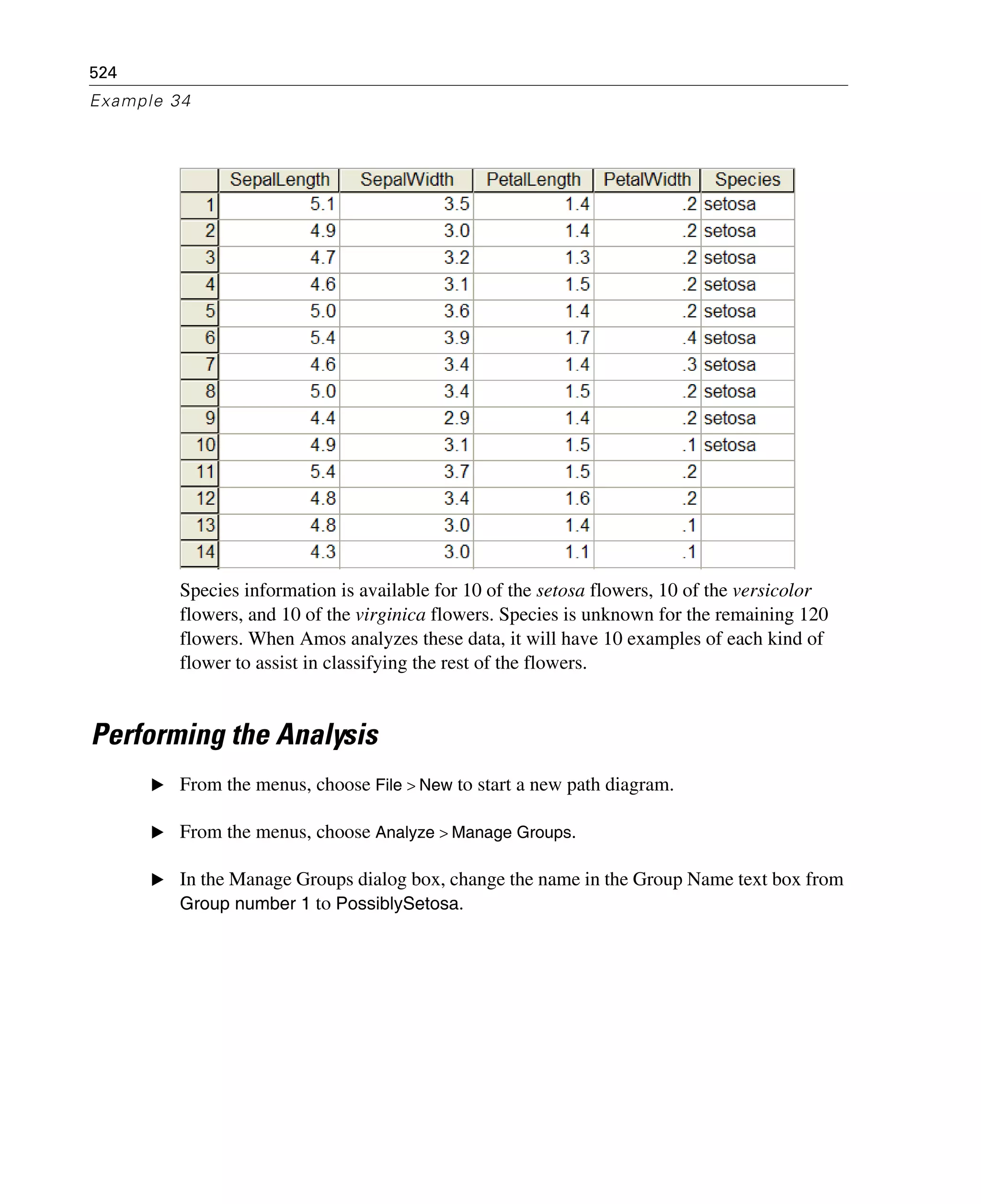 524
Example 34
Species information is available for 10 of the setosa flowers, 10 of the versicolor
flowers, and 10 of the virginica flowers. Species is unknown for the remaining 120
flowers. When Amos analyzes these data, it will have 10 examples of each kind of
flower to assist in classifying the rest of the flowers.
Performing the Analysis
E From the menus, choose File > New to start a new path diagram.
E From the menus, choose Analyze > Manage Groups.
E In the Manage Groups dialog box, change the name in the Group Name text box from
Group number 1 to PossiblySetosa.
 