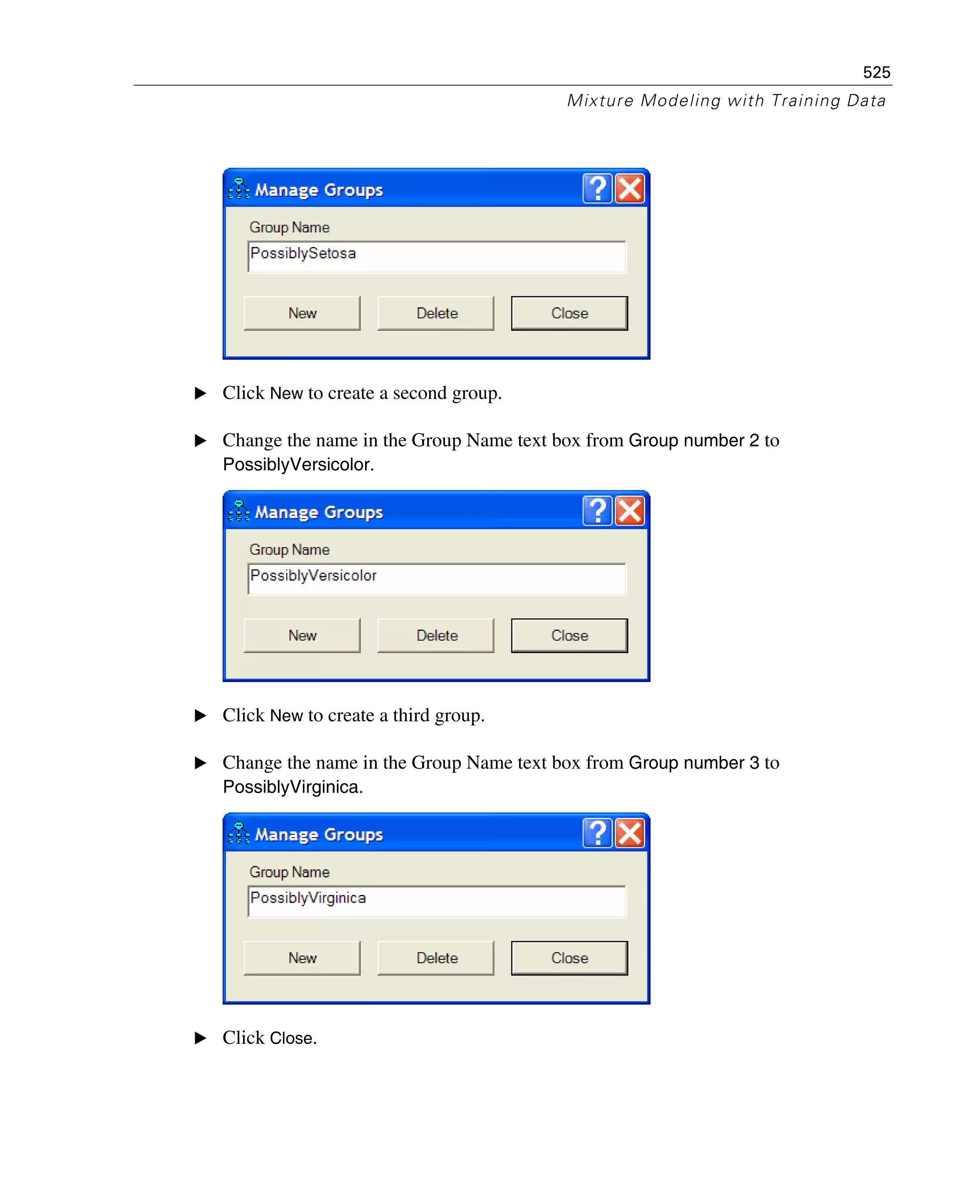 525
Mixture Modeling with Training Data
E Click New to create a second group.
E Change the name in the Group Name text box from Group number 2 to
PossiblyVersicolor.
E Click New to create a third group.
E Change the name in the Group Name text box from Group number 3 to
PossiblyVirginica.
E Click Close.
 