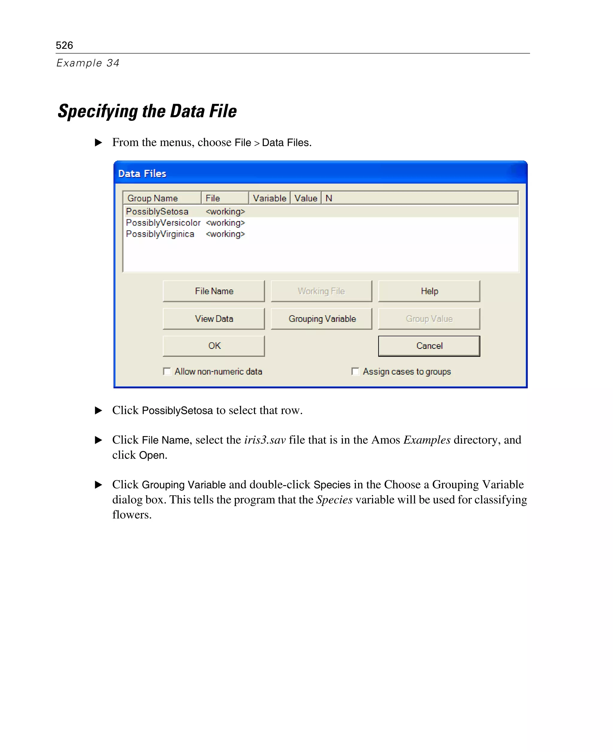 526
Example 34
Specifying the Data File
E From the menus, choose File > Data Files.
E Click PossiblySetosa to select that row.
E Click File Name, select the iris3.sav file that is in the Amos Examples directory, and
click Open.
E Click Grouping Variable and double-click Species in the Choose a Grouping Variable
dialog box. This tells the program that the Species variable will be used for classifying
flowers.
 