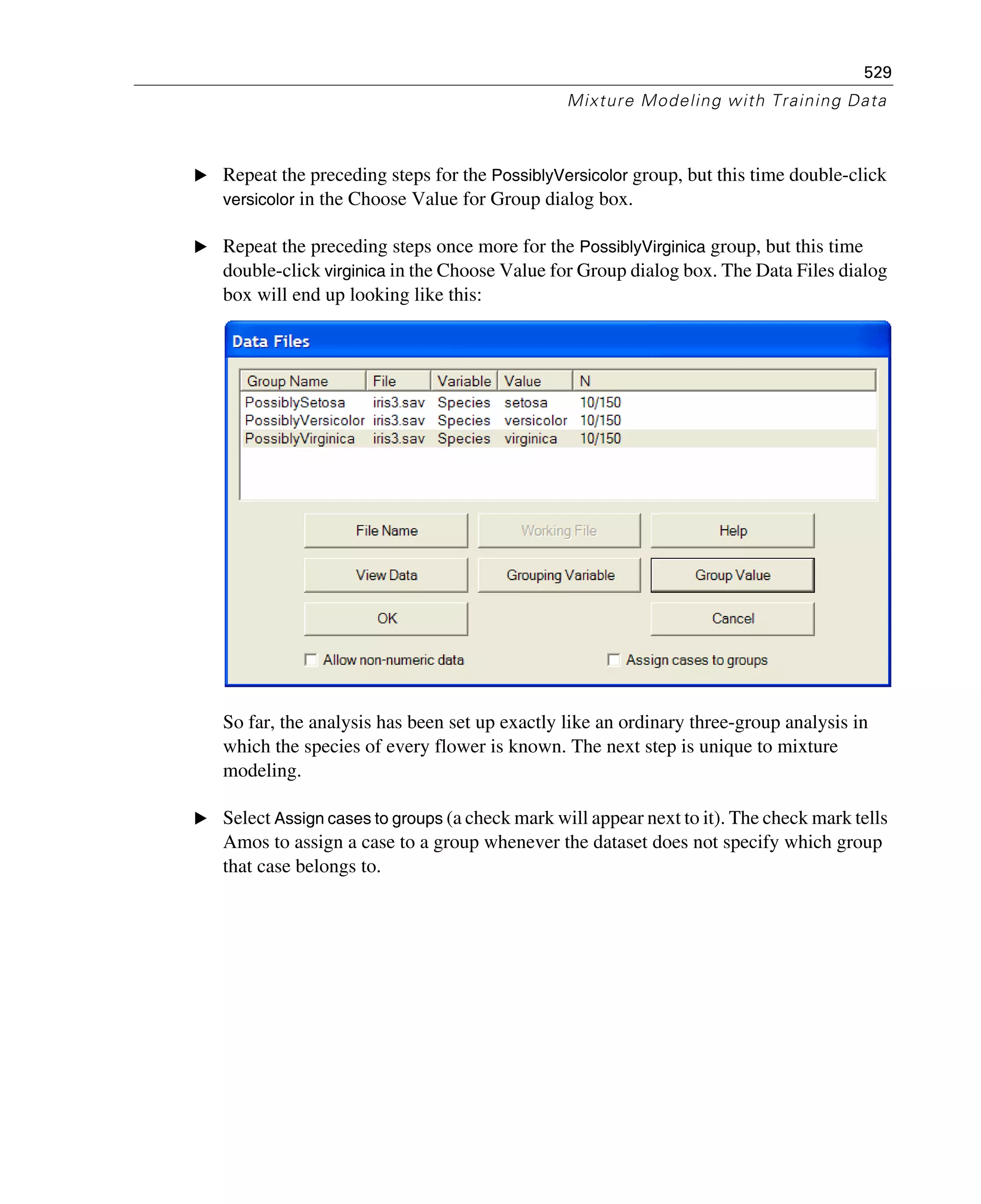 529
Mixture Modeling with Training Data
E Repeat the preceding steps for the PossiblyVersicolor group, but this time double-click
versicolor in the Choose Value for Group dialog box.
E Repeat the preceding steps once more for the PossiblyVirginica group, but this time
double-click virginica in the Choose Value for Group dialog box. The Data Files dialog
box will end up looking like this:
So far, the analysis has been set up exactly like an ordinary three-group analysis in
which the species of every flower is known. The next step is unique to mixture
modeling.
E Select Assign cases to groups (a check mark will appear next to it). The check mark tells
Amos to assign a case to a group whenever the dataset does not specify which group
that case belongs to.
 