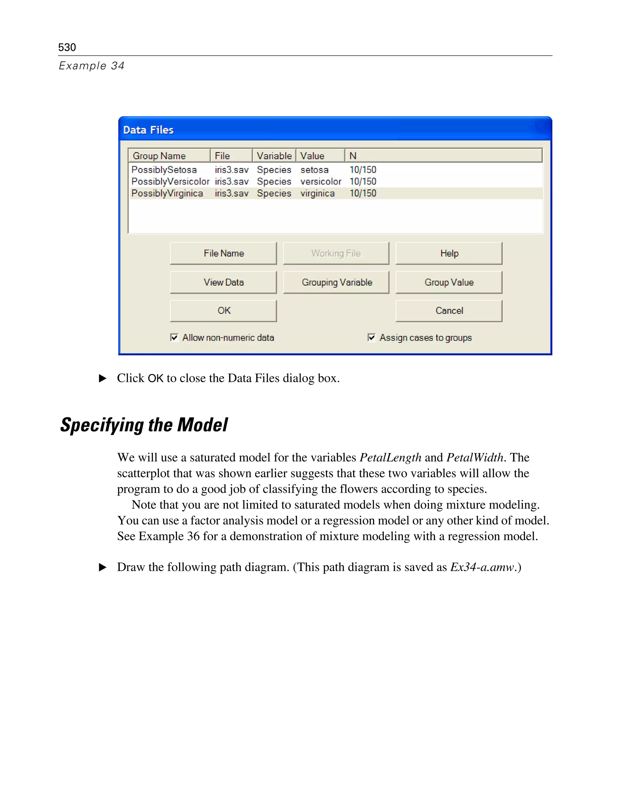 530
Example 34
E Click OK to close the Data Files dialog box.
Specifying the Model
We will use a saturated model for the variables PetalLength and PetalWidth. The
scatterplot that was shown earlier suggests that these two variables will allow the
program to do a good job of classifying the flowers according to species.
Note that you are not limited to saturated models when doing mixture modeling.
You can use a factor analysis model or a regression model or any other kind of model.
See Example 36 for a demonstration of mixture modeling with a regression model.
E Draw the following path diagram. (This path diagram is saved as Ex34-a.amw.)
 