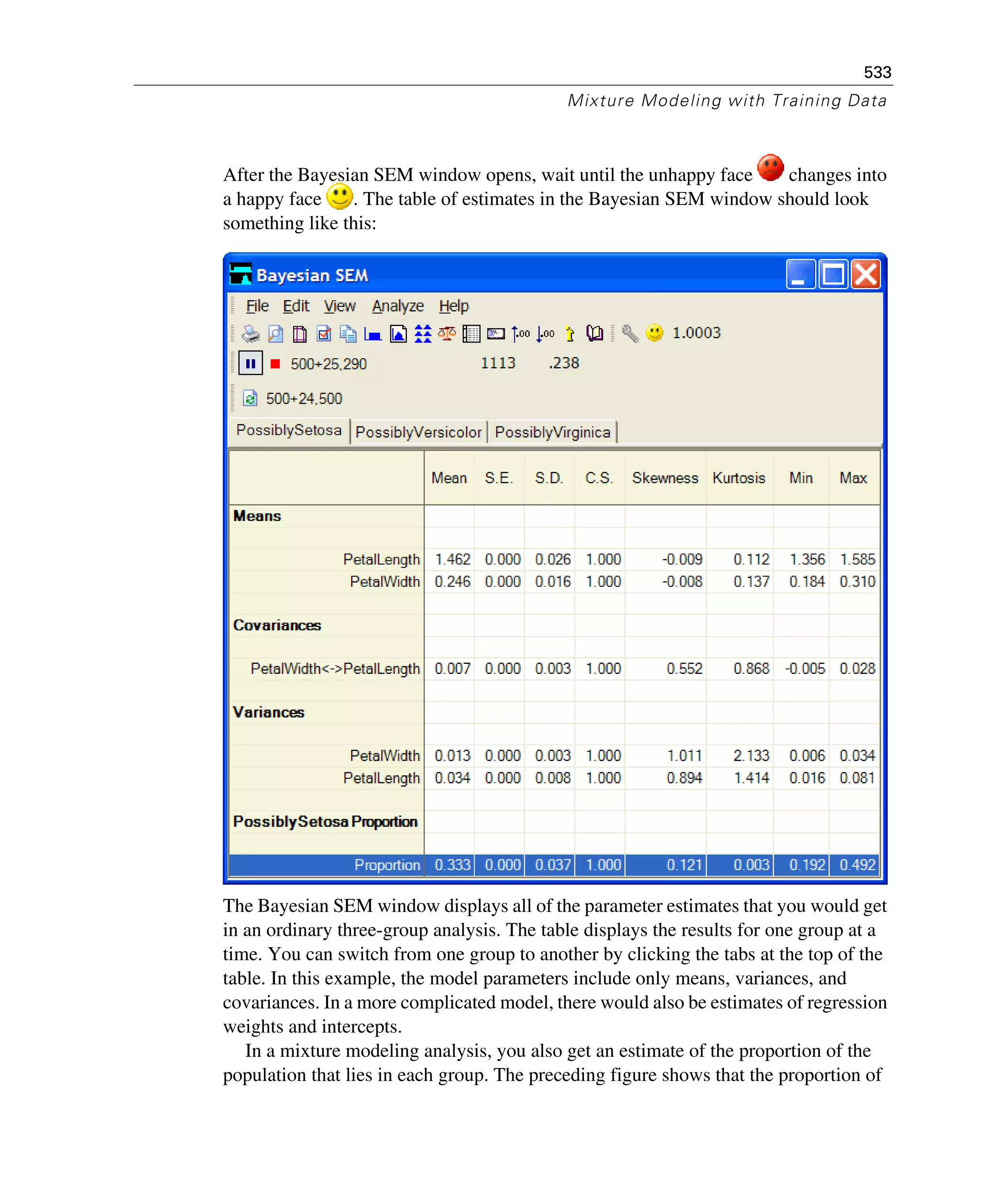 533
Mixture Modeling with Training Data
After the Bayesian SEM window opens, wait until the unhappy face changes into
a happy face . The table of estimates in the Bayesian SEM window should look
something like this:
The Bayesian SEM window displays all of the parameter estimates that you would get
in an ordinary three-group analysis. The table displays the results for one group at a
time. You can switch from one group to another by clicking the tabs at the top of the
table. In this example, the model parameters include only means, variances, and
covariances. In a more complicated model, there would also be estimates of regression
weights and intercepts.
In a mixture modeling analysis, you also get an estimate of the proportion of the
population that lies in each group. The preceding figure shows that the proportion of
 