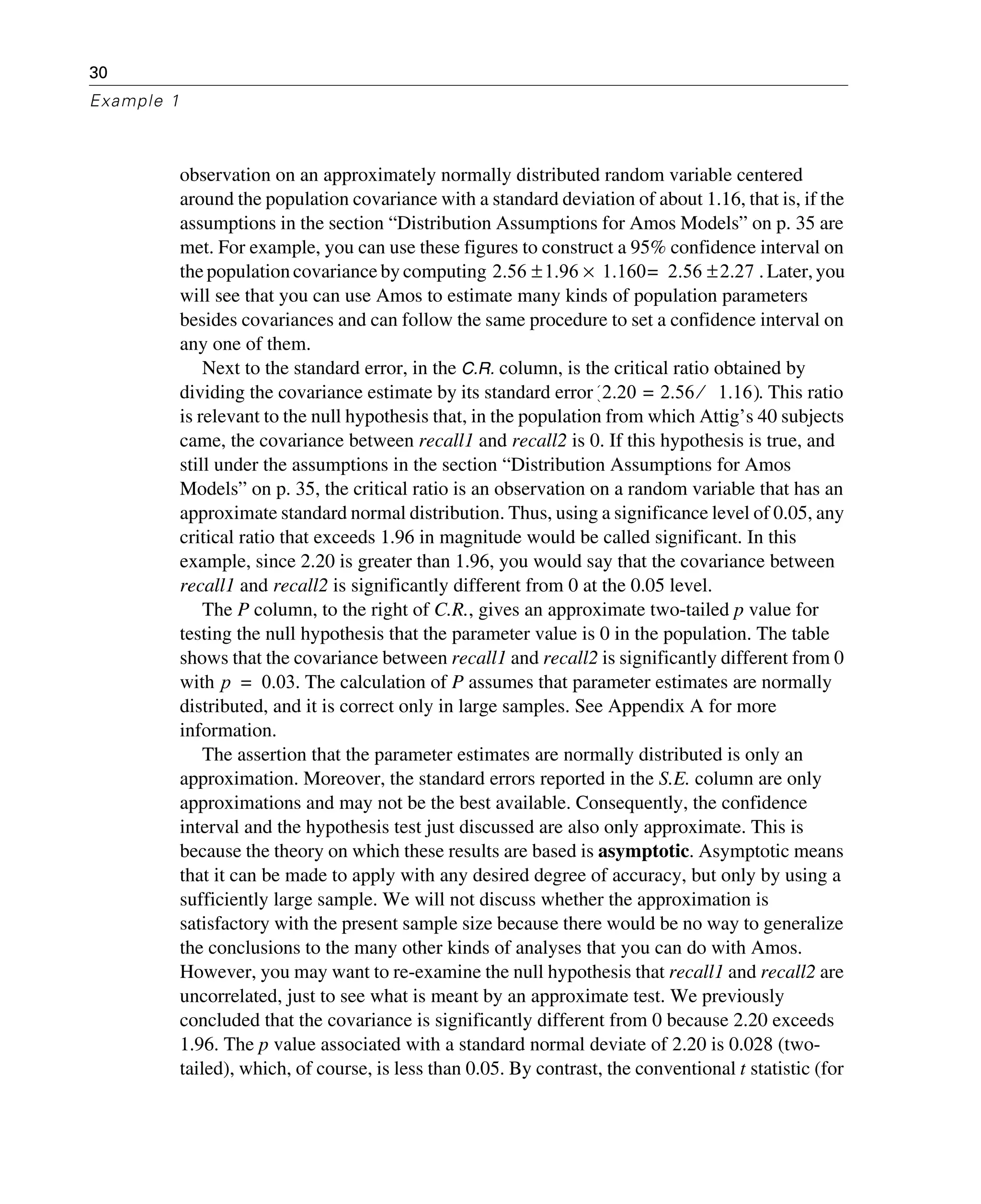30
Example 1
observation on an approximately normally distributed random variable centered
around the population covariance with a standard deviation of about 1.16, that is, if the
assumptions in the section “Distribution Assumptions for Amos Models” on p. 35 are
met. For example, you can use these figures to construct a 95% confidence interval on
the population covariance by computing . Later,you
will see that you can use Amos to estimate many kinds of population parameters
besides covariances and can follow the same procedure to set a confidence interval on
any one of them.
Next to the standard error, in the C.R. column, is the critical ratio obtained by
dividing the covariance estimate by its standard error . This ratio
is relevant to the null hypothesis that, in the population from which Attig’s 40 subjects
came, the covariance between recall1 and recall2 is 0. If this hypothesis is true, and
still under the assumptions in the section “Distribution Assumptions for Amos
Models” on p. 35, the critical ratio is an observation on a random variable that has an
approximate standard normal distribution. Thus, using a significance level of 0.05, any
critical ratio that exceeds 1.96 in magnitude would be called significant. In this
example, since 2.20 is greater than 1.96, you would say that the covariance between
recall1 and recall2 is significantly different from 0 at the 0.05 level.
The P column, to the right of C.R., gives an approximate two-tailed p value for
testing the null hypothesis that the parameter value is 0 in the population. The table
shows that the covariance between recall1 and recall2 is significantly different from 0
with . The calculation of P assumes that parameter estimates are normally
distributed, and it is correct only in large samples. See Appendix A for more
information.
The assertion that the parameter estimates are normally distributed is only an
approximation. Moreover, the standard errors reported in the S.E. column are only
approximations and may not be the best available. Consequently, the confidence
interval and the hypothesis test just discussed are also only approximate. This is
because the theory on which these results are based is asymptotic. Asymptotic means
that it can be made to apply with any desired degree of accuracy, but only by using a
sufficiently large sample. We will not discuss whether the approximation is
satisfactory with the present sample size because there would be no way to generalize
the conclusions to the many other kinds of analyses that you can do with Amos.
However, you may want to re-examine the null hypothesis that recall1 and recall2 are
uncorrelated, just to see what is meant by an approximate test. We previously
concluded that the covariance is significantly different from 0 because 2.20 exceeds
1.96. The p value associated with a standard normal deviate of 2.20 is 0.028 (two-
tailed), which, of course, is less than 0.05. By contrast, the conventional t statistic (for
2.56 1.96 1.160 2.56 2.27±=×±
2.20 2.56 1.16⁄=( )
p 0.03=
 