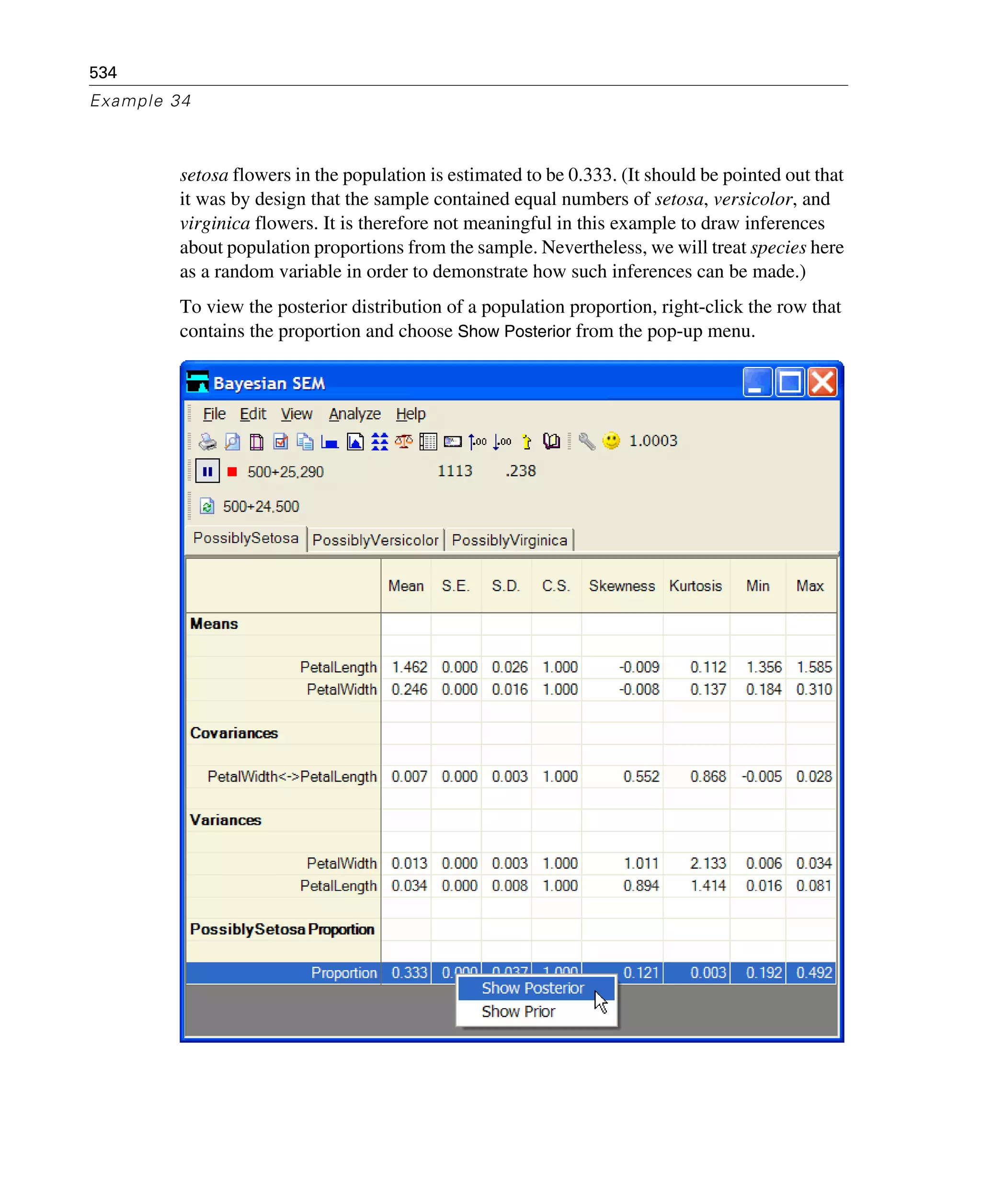 534
Example 34
setosa flowers in the population is estimated to be 0.333. (It should be pointed out that
it was by design that the sample contained equal numbers of setosa, versicolor, and
virginica flowers. It is therefore not meaningful in this example to draw inferences
about population proportions from the sample. Nevertheless, we will treat species here
as a random variable in order to demonstrate how such inferences can be made.)
To view the posterior distribution of a population proportion, right-click the row that
contains the proportion and choose Show Posterior from the pop-up menu.
 