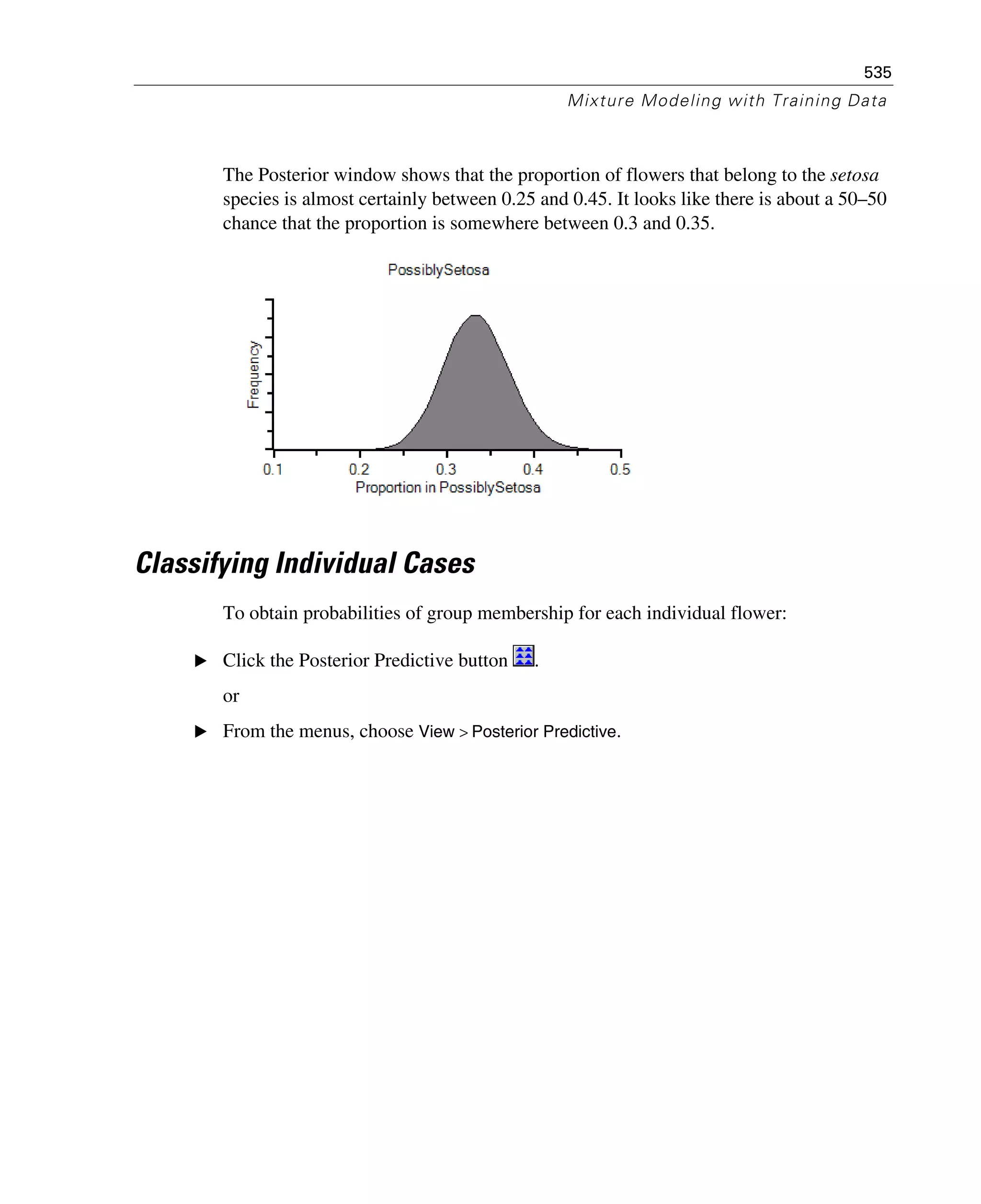 535
Mixture Modeling with Training Data
The Posterior window shows that the proportion of flowers that belong to the setosa
species is almost certainly between 0.25 and 0.45. It looks like there is about a 50–50
chance that the proportion is somewhere between 0.3 and 0.35.
Classifying Individual Cases
To obtain probabilities of group membership for each individual flower:
E Click the Posterior Predictive button .
or
E From the menus, choose View > Posterior Predictive.
 