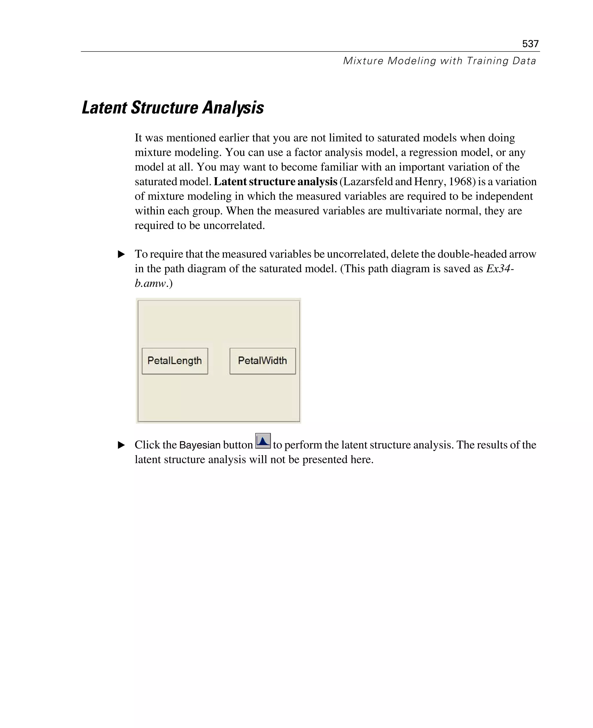 537
Mixture Modeling with Training Data
Latent Structure Analysis
It was mentioned earlier that you are not limited to saturated models when doing
mixture modeling. You can use a factor analysis model, a regression model, or any
model at all. You may want to become familiar with an important variation of the
saturated model. Latent structure analysis (Lazarsfeld and Henry, 1968) is a variation
of mixture modeling in which the measured variables are required to be independent
within each group. When the measured variables are multivariate normal, they are
required to be uncorrelated.
E To require that the measured variables be uncorrelated, delete the double-headed arrow
in the path diagram of the saturated model. (This path diagram is saved as Ex34-
b.amw.)
E Click the Bayesian button to perform the latent structure analysis. The results of the
latent structure analysis will not be presented here.
 