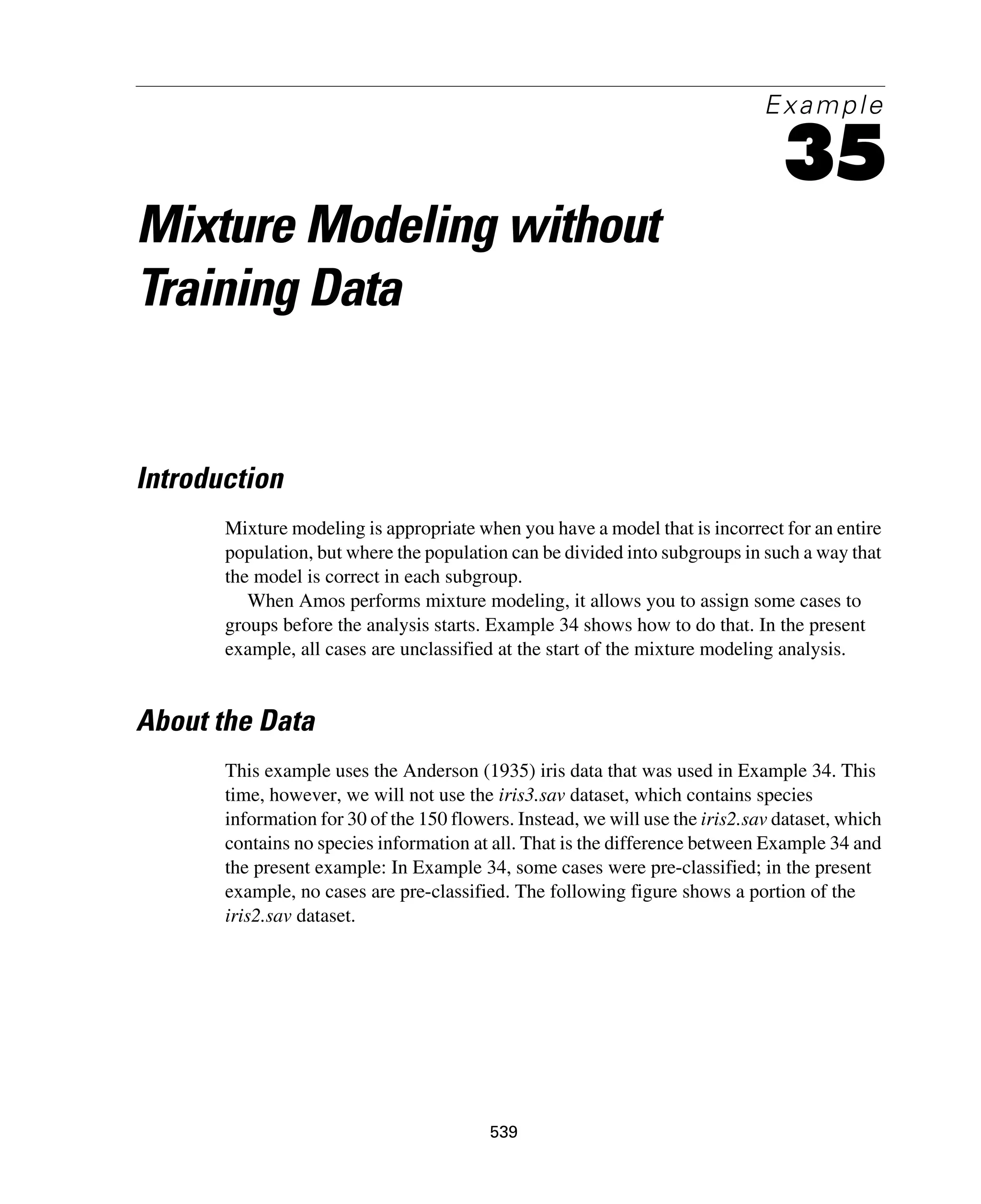 539
Example
35
Mixture Modeling without
Training Data
Introduction
Mixture modeling is appropriate when you have a model that is incorrect for an entire
population, but where the population can be divided into subgroups in such a way that
the model is correct in each subgroup.
When Amos performs mixture modeling, it allows you to assign some cases to
groups before the analysis starts. Example 34 shows how to do that. In the present
example, all cases are unclassified at the start of the mixture modeling analysis.
About the Data
This example uses the Anderson (1935) iris data that was used in Example 34. This
time, however, we will not use the iris3.sav dataset, which contains species
information for 30 of the 150 flowers. Instead, we will use the iris2.sav dataset, which
contains no species information at all. That is the difference between Example 34 and
the present example: In Example 34, some cases were pre-classified; in the present
example, no cases are pre-classified. The following figure shows a portion of the
iris2.sav dataset.
 