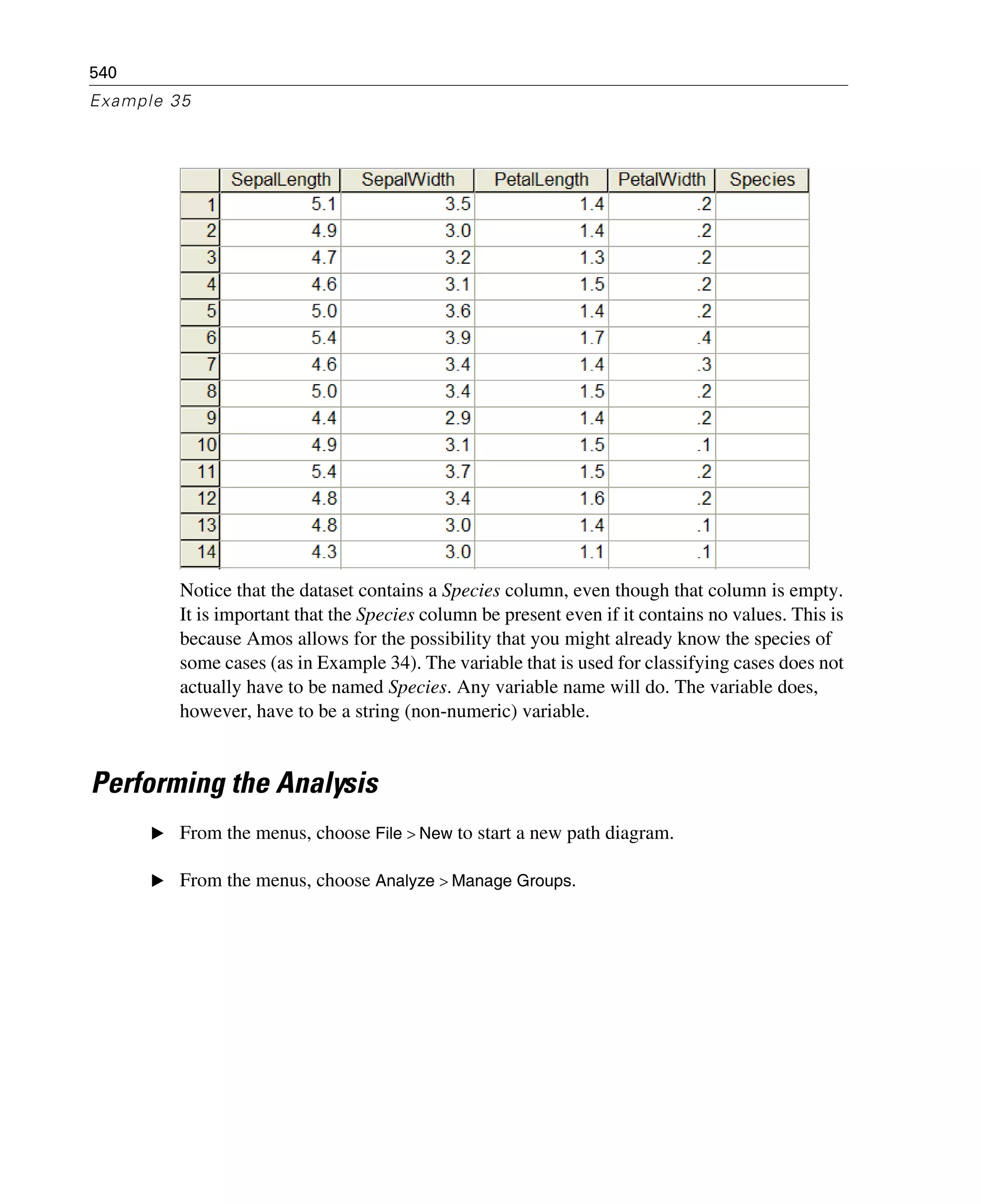 540
Example 35
Notice that the dataset contains a Species column, even though that column is empty.
It is important that the Species column be present even if it contains no values. This is
because Amos allows for the possibility that you might already know the species of
some cases (as in Example 34). The variable that is used for classifying cases does not
actually have to be named Species. Any variable name will do. The variable does,
however, have to be a string (non-numeric) variable.
Performing the Analysis
E From the menus, choose File > New to start a new path diagram.
E From the menus, choose Analyze > Manage Groups.
 