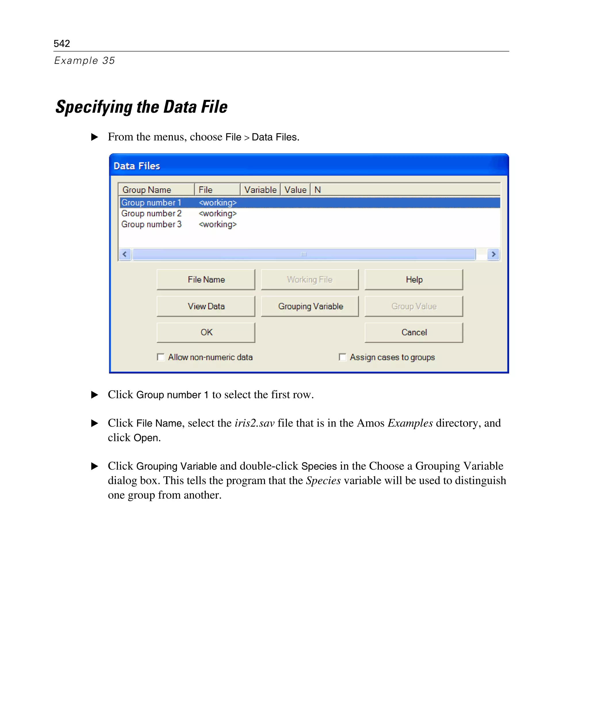 542
Example 35
Specifying the Data File
E From the menus, choose File > Data Files.
E Click Group number 1 to select the first row.
E Click File Name, select the iris2.sav file that is in the Amos Examples directory, and
click Open.
E Click Grouping Variable and double-click Species in the Choose a Grouping Variable
dialog box. This tells the program that the Species variable will be used to distinguish
one group from another.
 