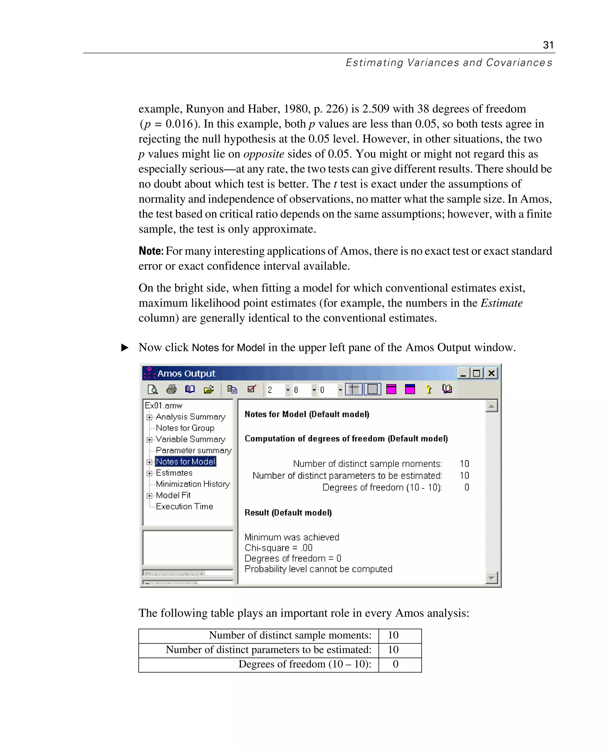 31
Estimating Variances and Covariance s
example, Runyon and Haber, 1980, p. 226) is 2.509 with 38 degrees of freedom
. In this example, both p values are less than 0.05, so both tests agree in
rejecting the null hypothesis at the 0.05 level. However, in other situations, the two
p values might lie on opposite sides of 0.05. You might or might not regard this as
especially serious—at any rate, the two tests can give different results. There should be
no doubt about which test is better. The t test is exact under the assumptions of
normality and independence of observations, no matter what the sample size. In Amos,
the test based on critical ratio depends on the same assumptions; however, with a finite
sample, the test is only approximate.
Note: For many interesting applications of Amos, there is no exact test or exact standard
error or exact confidence interval available.
On the bright side, when fitting a model for which conventional estimates exist,
maximum likelihood point estimates (for example, the numbers in the Estimate
column) are generally identical to the conventional estimates.
E Now click Notes for Model in the upper left pane of the Amos Output window.
The following table plays an important role in every Amos analysis:
Number of distinct sample moments: 10
Number of distinct parameters to be estimated: 10
Degrees of freedom (10 – 10): 0
p 0.016=( )
 