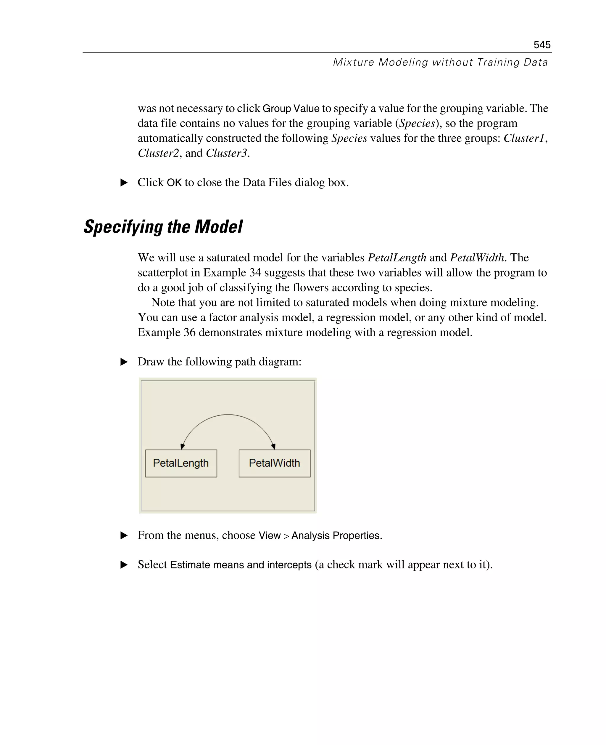 545
Mixture Modeling without Training Data
was not necessary to click Group Value to specify a value for the grouping variable. The
data file contains no values for the grouping variable (Species), so the program
automatically constructed the following Species values for the three groups: Cluster1,
Cluster2, and Cluster3.
E Click OK to close the Data Files dialog box.
Specifying the Model
We will use a saturated model for the variables PetalLength and PetalWidth. The
scatterplot in Example 34 suggests that these two variables will allow the program to
do a good job of classifying the flowers according to species.
Note that you are not limited to saturated models when doing mixture modeling.
You can use a factor analysis model, a regression model, or any other kind of model.
Example 36 demonstrates mixture modeling with a regression model.
E Draw the following path diagram:
E From the menus, choose View > Analysis Properties.
E Select Estimate means and intercepts (a check mark will appear next to it).
 