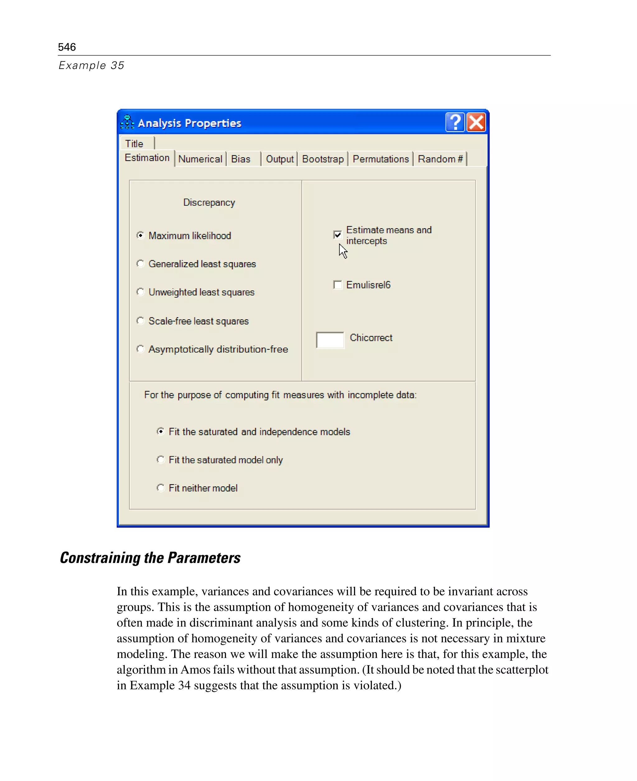 546
Example 35
Constraining the Parameters
In this example, variances and covariances will be required to be invariant across
groups. This is the assumption of homogeneity of variances and covariances that is
often made in discriminant analysis and some kinds of clustering. In principle, the
assumption of homogeneity of variances and covariances is not necessary in mixture
modeling. The reason we will make the assumption here is that, for this example, the
algorithm in Amos fails without that assumption. (It should be noted that the scatterplot
in Example 34 suggests that the assumption is violated.)
 