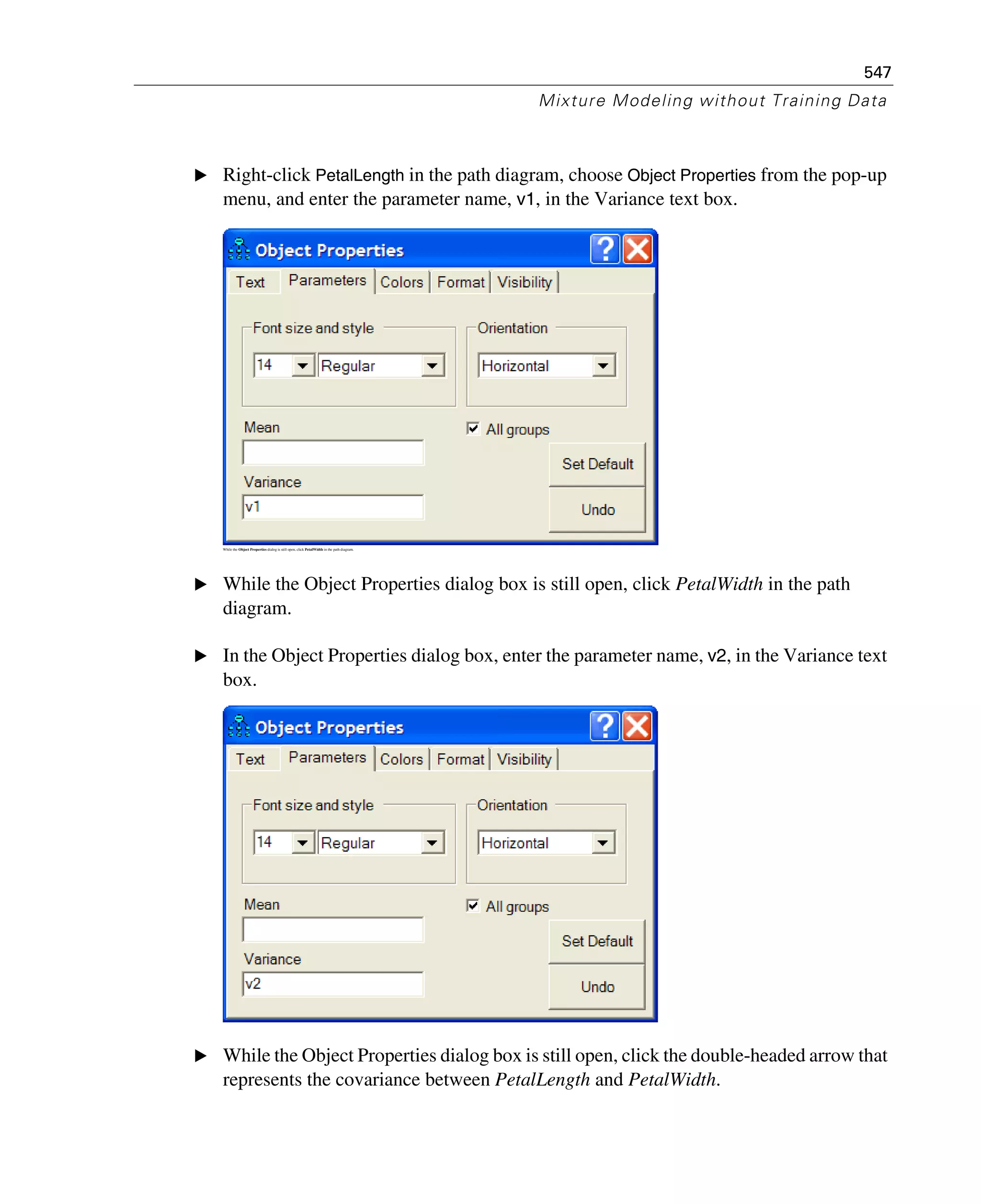 547
Mixture Modeling without Training Data
E Right-click PetalLength in the path diagram, choose Object Properties from the pop-up
menu, and enter the parameter name, v1, in the Variance text box.
While the Object Properties dialog is still open, click PetalWidth in the path diagram.
E While the Object Properties dialog box is still open, click PetalWidth in the path
diagram.
E In the Object Properties dialog box, enter the parameter name, v2, in the Variance text
box.
E While the Object Properties dialog box is still open, click the double-headed arrow that
represents the covariance between PetalLength and PetalWidth.
 