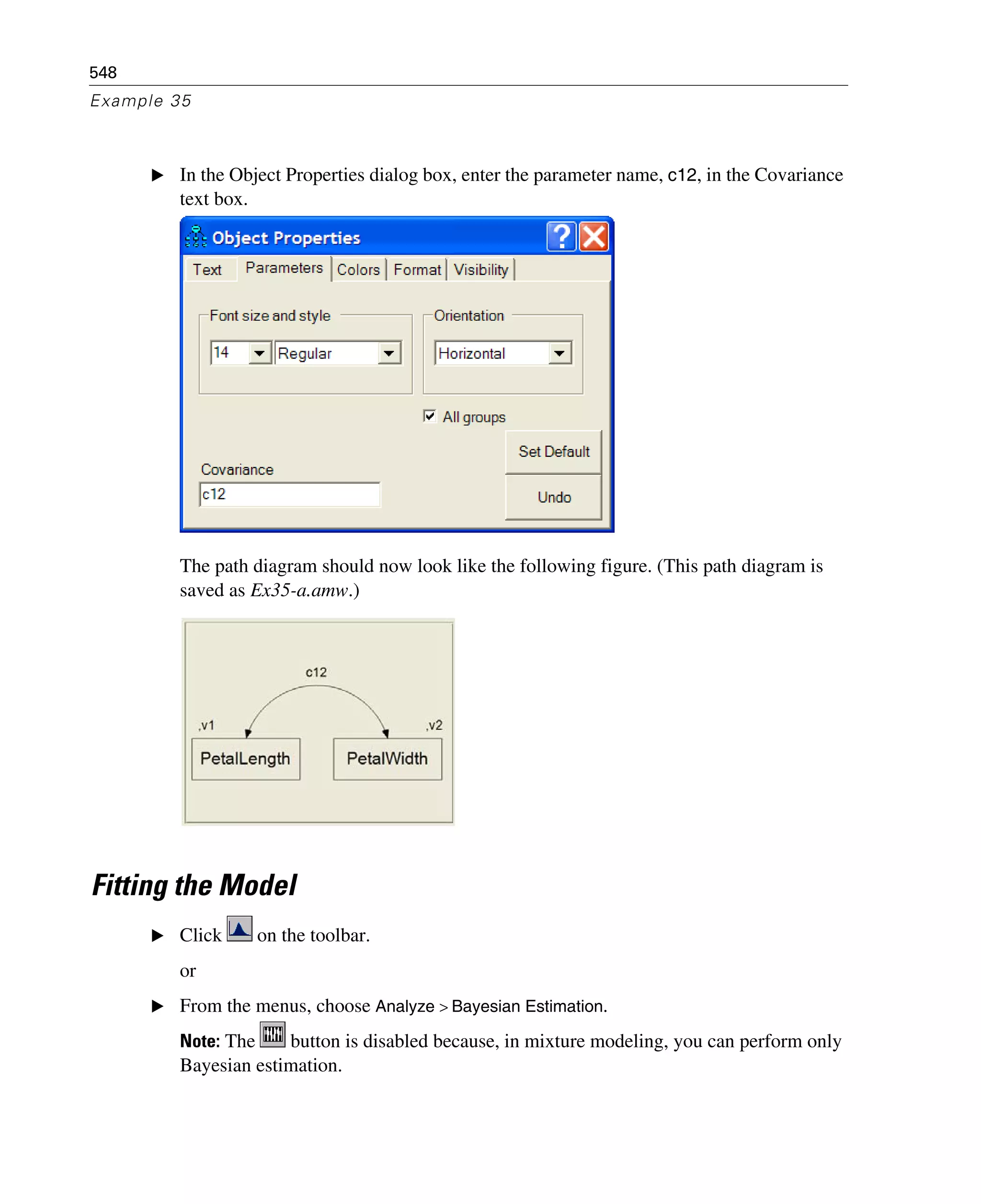 548
Example 35
E In the Object Properties dialog box, enter the parameter name, c12, in the Covariance
text box.
The path diagram should now look like the following figure. (This path diagram is
saved as Ex35-a.amw.)
Fitting the Model
E Click on the toolbar.
or
E From the menus, choose Analyze > Bayesian Estimation.
Note: The button is disabled because, in mixture modeling, you can perform only
Bayesian estimation.
 