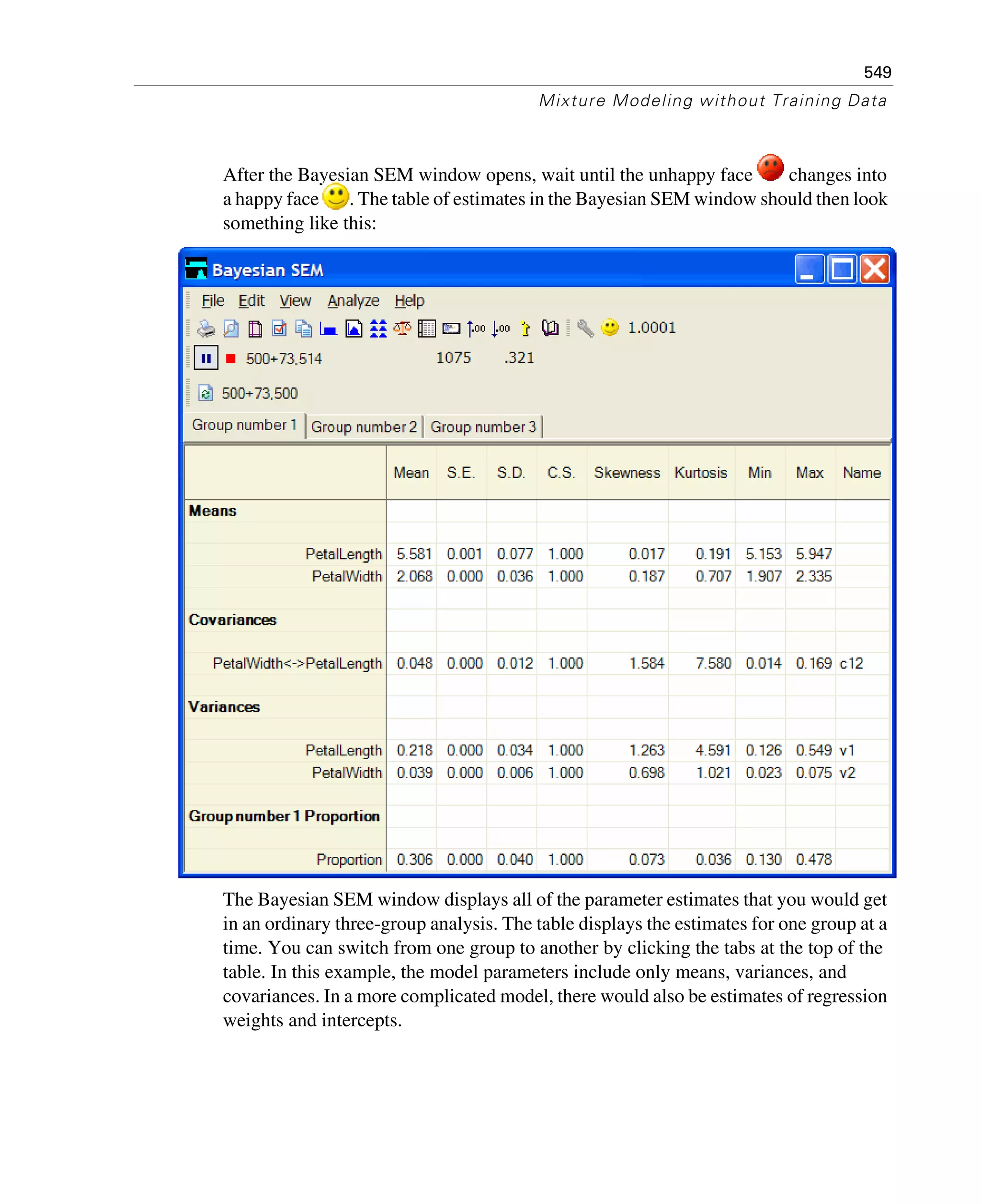 549
Mixture Modeling without Training Data
After the Bayesian SEM window opens, wait until the unhappy face changes into
a happy face . The table of estimates in the Bayesian SEM window should then look
something like this:
The Bayesian SEM window displays all of the parameter estimates that you would get
in an ordinary three-group analysis. The table displays the estimates for one group at a
time. You can switch from one group to another by clicking the tabs at the top of the
table. In this example, the model parameters include only means, variances, and
covariances. In a more complicated model, there would also be estimates of regression
weights and intercepts.
 