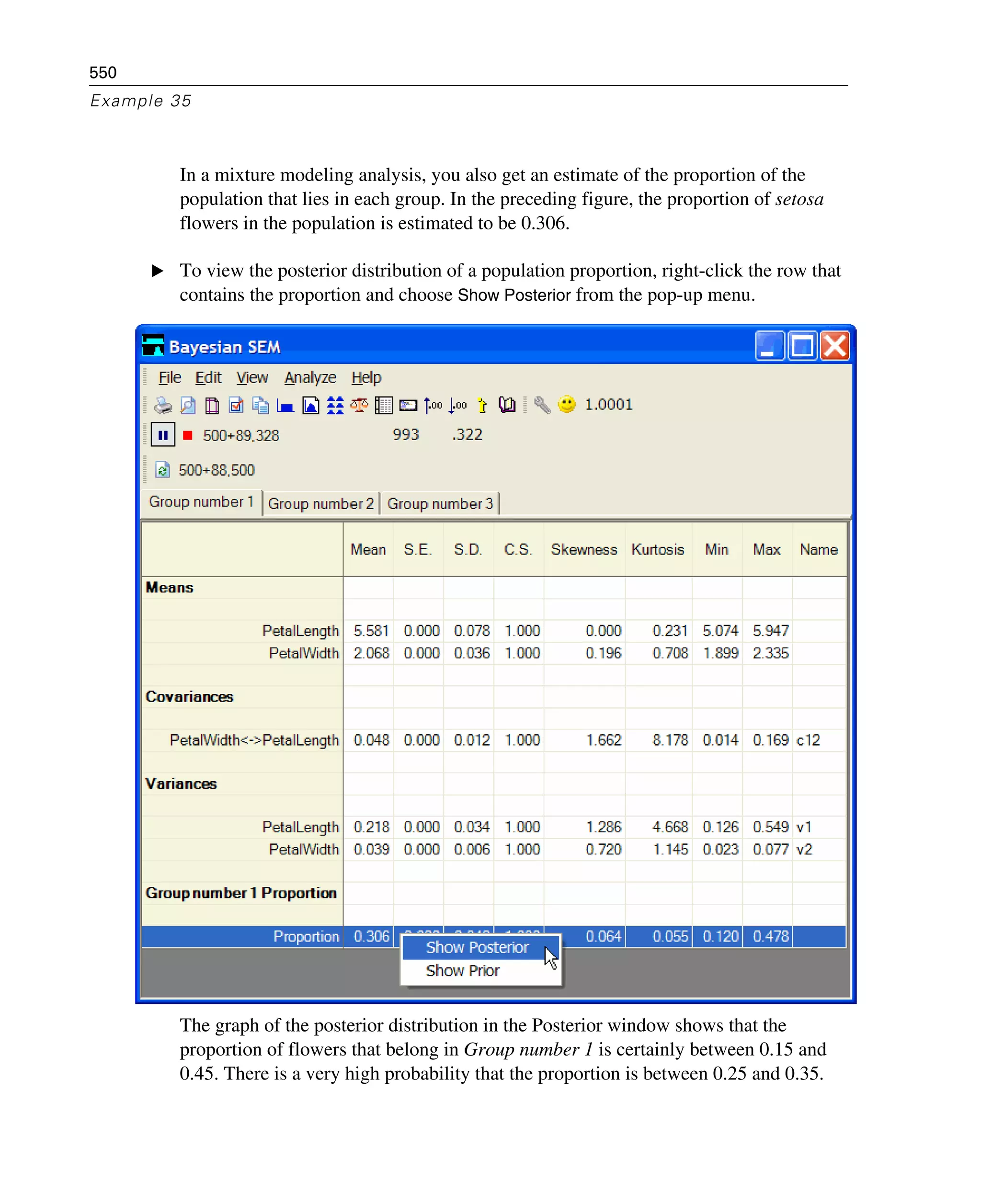 550
Example 35
In a mixture modeling analysis, you also get an estimate of the proportion of the
population that lies in each group. In the preceding figure, the proportion of setosa
flowers in the population is estimated to be 0.306.
E To view the posterior distribution of a population proportion, right-click the row that
contains the proportion and choose Show Posterior from the pop-up menu.
The graph of the posterior distribution in the Posterior window shows that the
proportion of flowers that belong in Group number 1 is certainly between 0.15 and
0.45. There is a very high probability that the proportion is between 0.25 and 0.35.
 