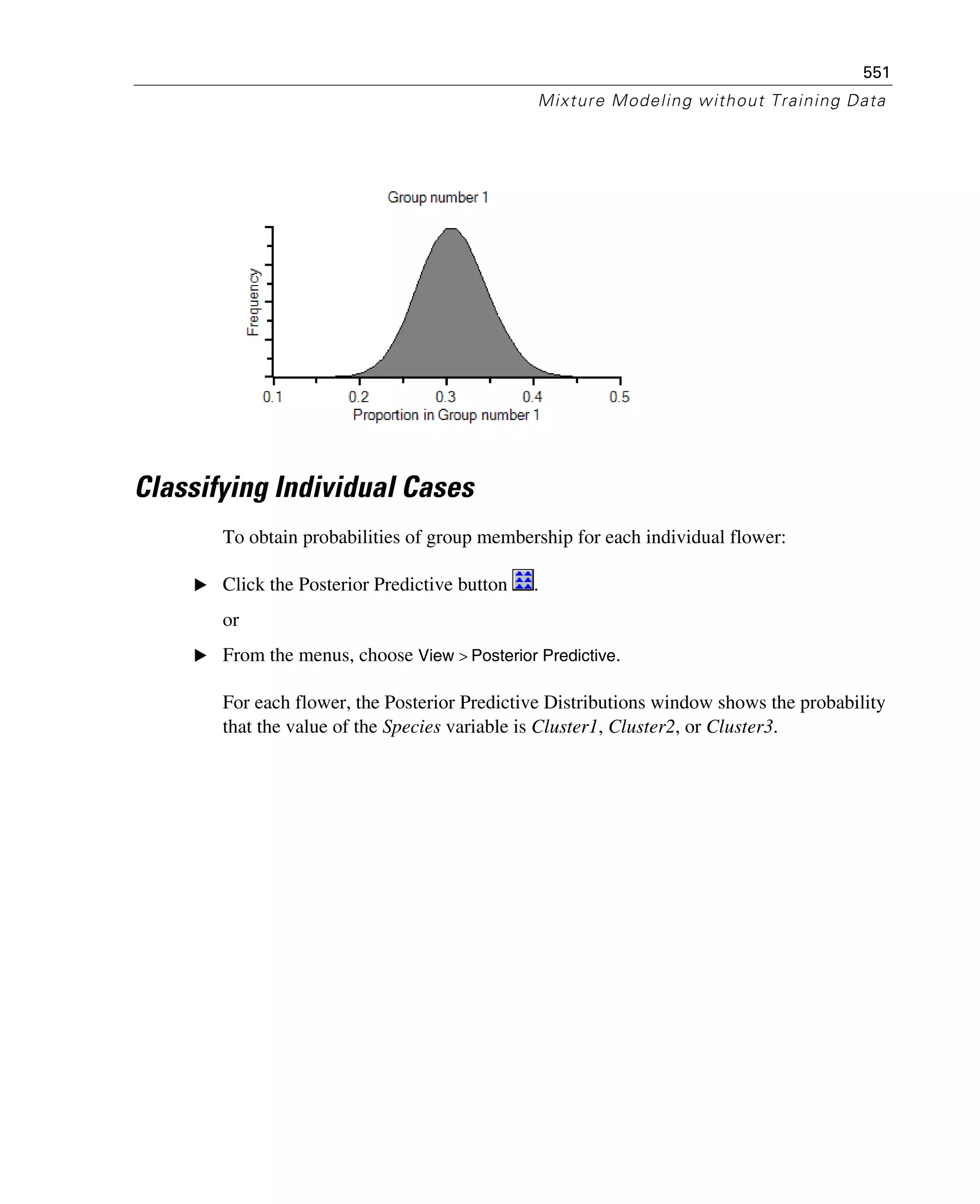 551
Mixture Modeling without Training Data
Classifying Individual Cases
To obtain probabilities of group membership for each individual flower:
E Click the Posterior Predictive button .
or
E From the menus, choose View > Posterior Predictive.
For each flower, the Posterior Predictive Distributions window shows the probability
that the value of the Species variable is Cluster1, Cluster2, or Cluster3.
 