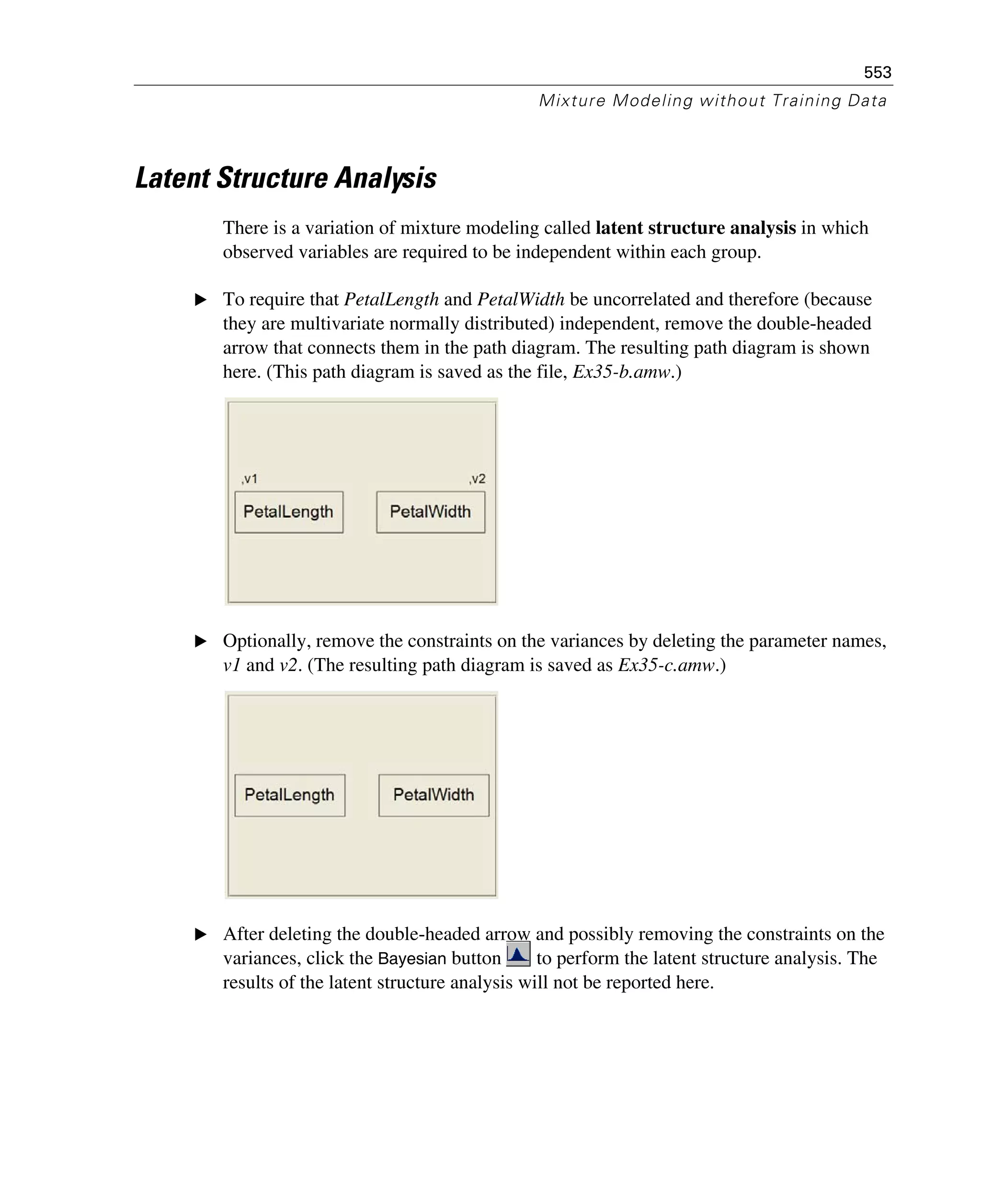 553
Mixture Modeling without Training Data
Latent Structure Analysis
There is a variation of mixture modeling called latent structure analysis in which
observed variables are required to be independent within each group.
E To require that PetalLength and PetalWidth be uncorrelated and therefore (because
they are multivariate normally distributed) independent, remove the double-headed
arrow that connects them in the path diagram. The resulting path diagram is shown
here. (This path diagram is saved as the file, Ex35-b.amw.)
E Optionally, remove the constraints on the variances by deleting the parameter names,
v1 and v2. (The resulting path diagram is saved as Ex35-c.amw.)
E After deleting the double-headed arrow and possibly removing the constraints on the
variances, click the Bayesian button to perform the latent structure analysis. The
results of the latent structure analysis will not be reported here.
 