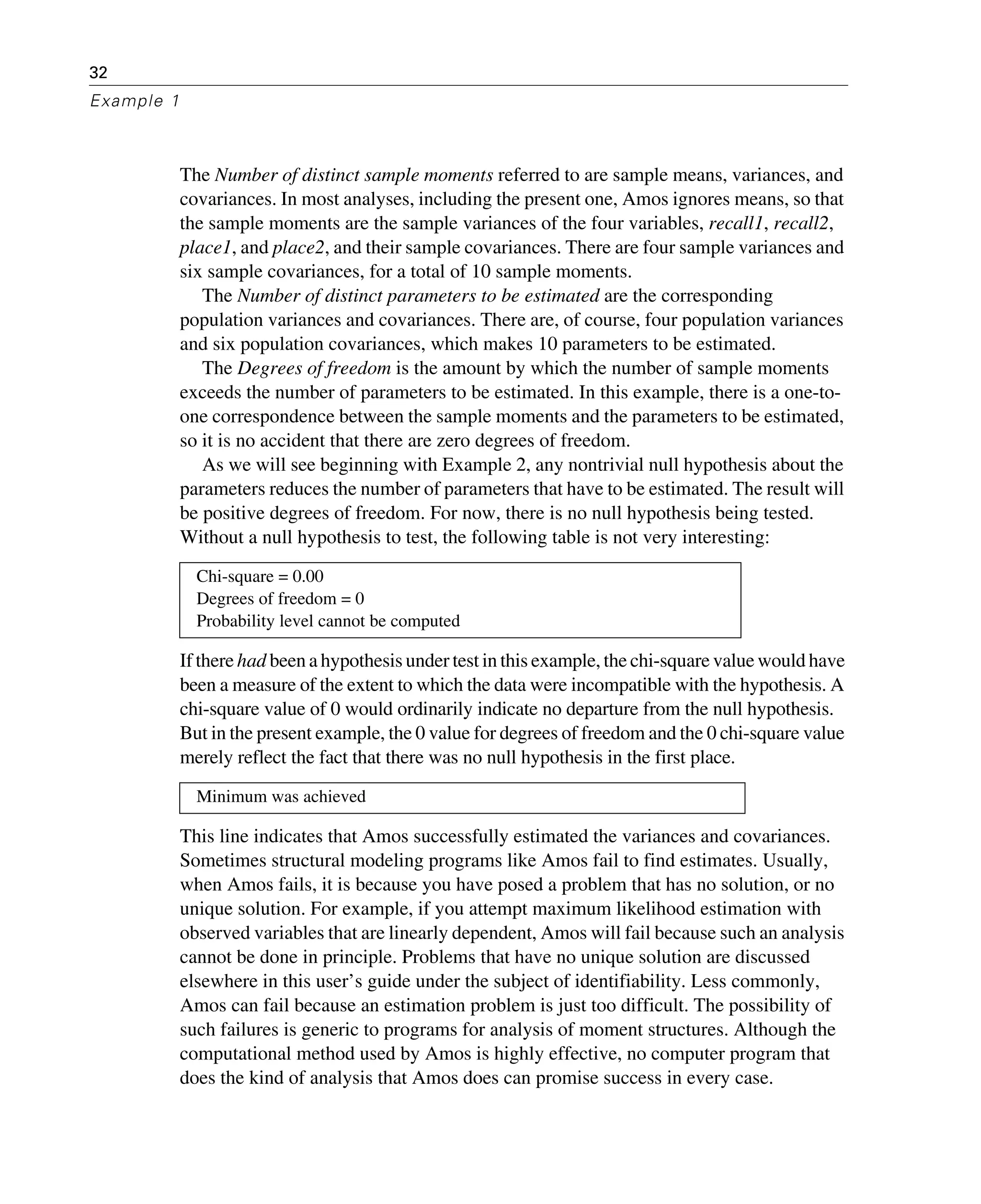 32
Example 1
The Number of distinct sample moments referred to are sample means, variances, and
covariances. In most analyses, including the present one, Amos ignores means, so that
the sample moments are the sample variances of the four variables, recall1, recall2,
place1, and place2, and their sample covariances. There are four sample variances and
six sample covariances, for a total of 10 sample moments.
The Number of distinct parameters to be estimated are the corresponding
population variances and covariances. There are, of course, four population variances
and six population covariances, which makes 10 parameters to be estimated.
The Degrees of freedom is the amount by which the number of sample moments
exceeds the number of parameters to be estimated. In this example, there is a one-to-
one correspondence between the sample moments and the parameters to be estimated,
so it is no accident that there are zero degrees of freedom.
As we will see beginning with Example 2, any nontrivial null hypothesis about the
parameters reduces the number of parameters that have to be estimated. The result will
be positive degrees of freedom. For now, there is no null hypothesis being tested.
Without a null hypothesis to test, the following table is not very interesting:
If there had been a hypothesis under test in this example, the chi-square value would have
been a measure of the extent to which the data were incompatible with the hypothesis. A
chi-square value of 0 would ordinarily indicate no departure from the null hypothesis.
But in the present example, the 0 value for degrees of freedom and the 0 chi-square value
merely reflect the fact that there was no null hypothesis in the first place.
This line indicates that Amos successfully estimated the variances and covariances.
Sometimes structural modeling programs like Amos fail to find estimates. Usually,
when Amos fails, it is because you have posed a problem that has no solution, or no
unique solution. For example, if you attempt maximum likelihood estimation with
observed variables that are linearly dependent, Amos will fail because such an analysis
cannot be done in principle. Problems that have no unique solution are discussed
elsewhere in this user’s guide under the subject of identifiability. Less commonly,
Amos can fail because an estimation problem is just too difficult. The possibility of
such failures is generic to programs for analysis of moment structures. Although the
computational method used by Amos is highly effective, no computer program that
does the kind of analysis that Amos does can promise success in every case.
Chi-square = 0.00
Degrees of freedom = 0
Probability level cannot be computed
Minimum was achieved
 