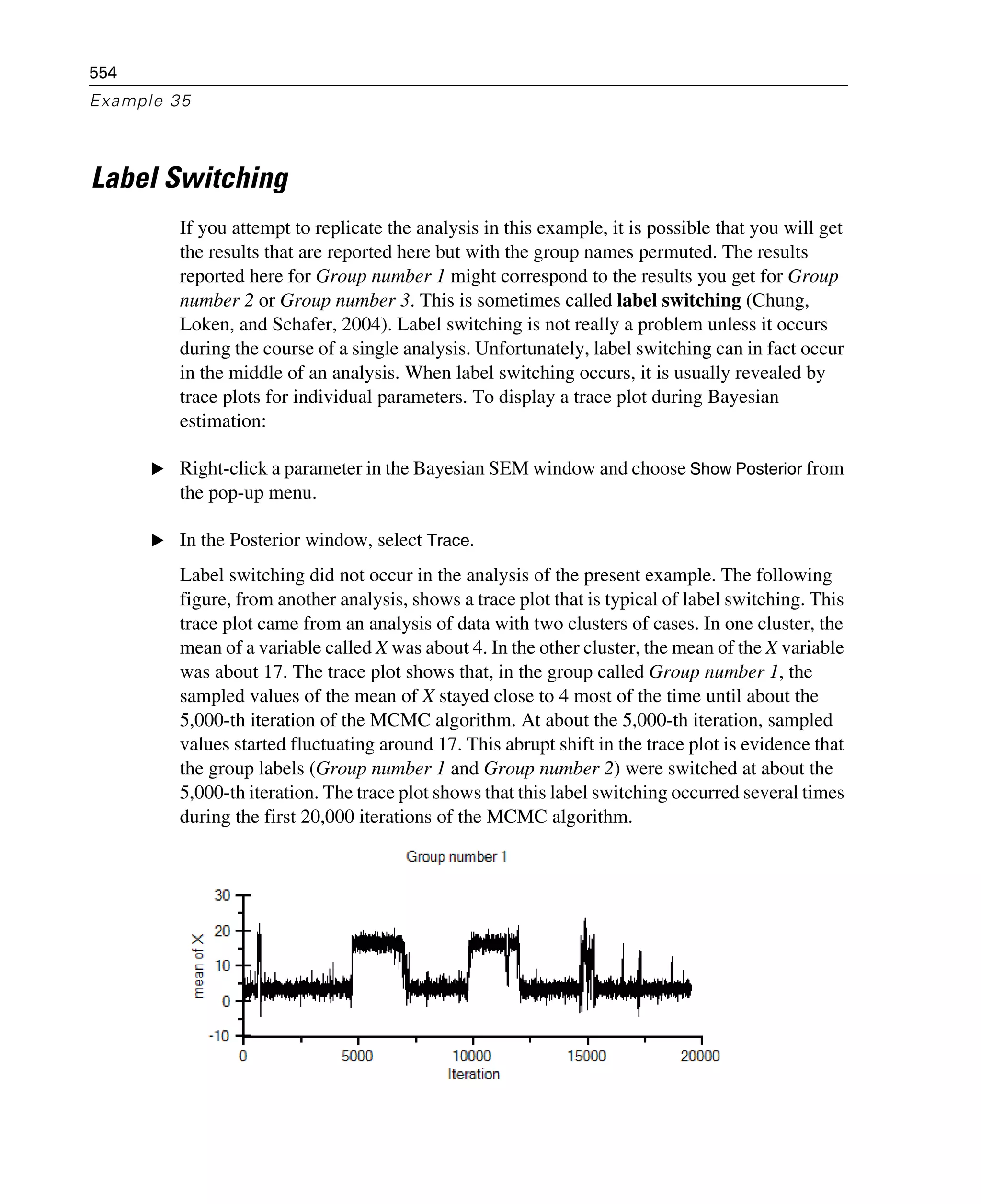 554
Example 35
Label Switching
If you attempt to replicate the analysis in this example, it is possible that you will get
the results that are reported here but with the group names permuted. The results
reported here for Group number 1 might correspond to the results you get for Group
number 2 or Group number 3. This is sometimes called label switching (Chung,
Loken, and Schafer, 2004). Label switching is not really a problem unless it occurs
during the course of a single analysis. Unfortunately, label switching can in fact occur
in the middle of an analysis. When label switching occurs, it is usually revealed by
trace plots for individual parameters. To display a trace plot during Bayesian
estimation:
E Right-click a parameter in the Bayesian SEM window and choose Show Posterior from
the pop-up menu.
E In the Posterior window, select Trace.
Label switching did not occur in the analysis of the present example. The following
figure, from another analysis, shows a trace plot that is typical of label switching. This
trace plot came from an analysis of data with two clusters of cases. In one cluster, the
mean of a variable called X was about 4. In the other cluster, the mean of the X variable
was about 17. The trace plot shows that, in the group called Group number 1, the
sampled values of the mean of X stayed close to 4 most of the time until about the
5,000-th iteration of the MCMC algorithm. At about the 5,000-th iteration, sampled
values started fluctuating around 17. This abrupt shift in the trace plot is evidence that
the group labels (Group number 1 and Group number 2) were switched at about the
5,000-th iteration. The trace plot shows that this label switching occurred several times
during the first 20,000 iterations of the MCMC algorithm.
 