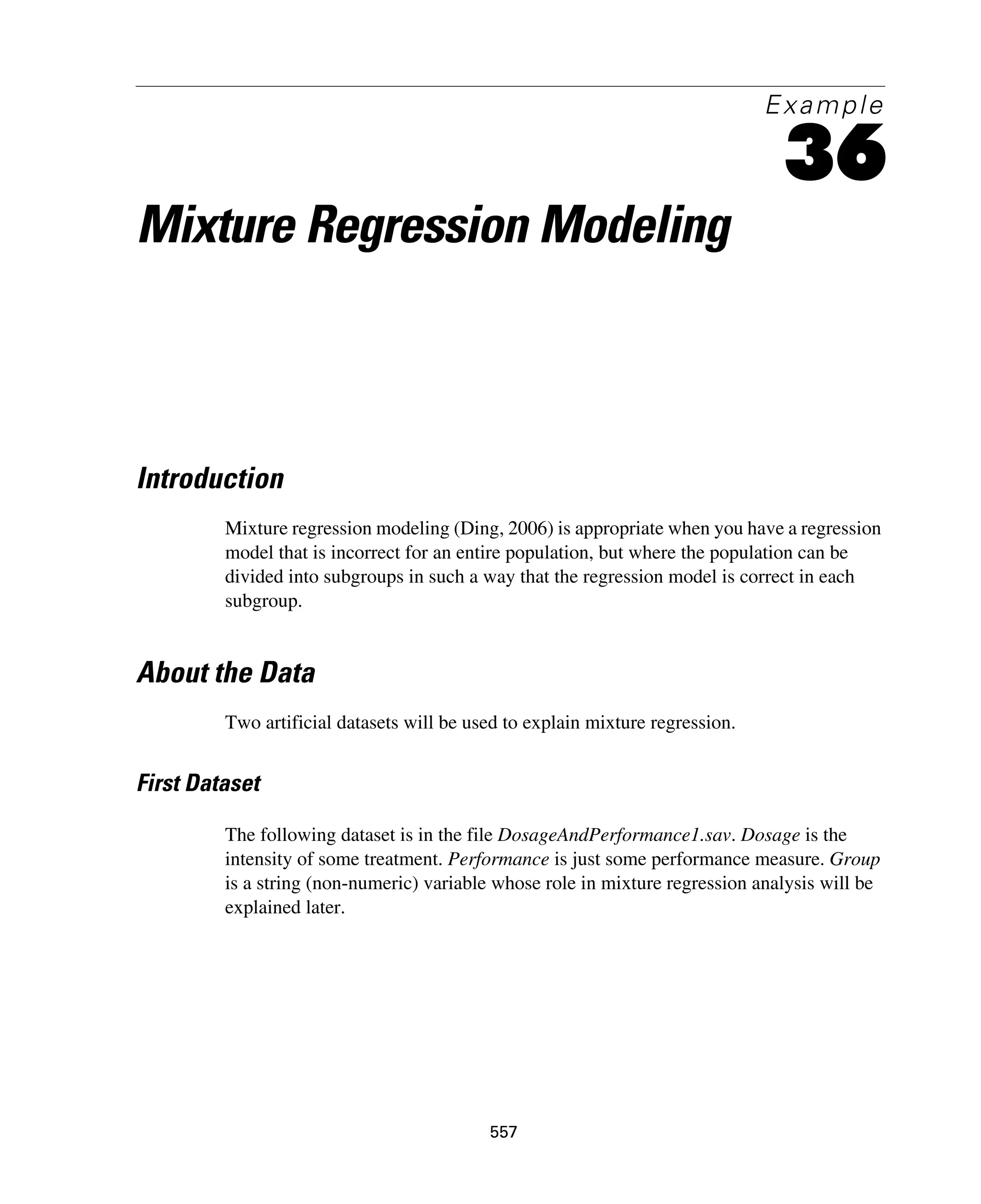557
Example
36
Mixture Regression Modeling
Introduction
Mixture regression modeling (Ding, 2006) is appropriate when you have a regression
model that is incorrect for an entire population, but where the population can be
divided into subgroups in such a way that the regression model is correct in each
subgroup.
About the Data
Two artificial datasets will be used to explain mixture regression.
First Dataset
The following dataset is in the file DosageAndPerformance1.sav. Dosage is the
intensity of some treatment. Performance is just some performance measure. Group
is a string (non-numeric) variable whose role in mixture regression analysis will be
explained later.
 