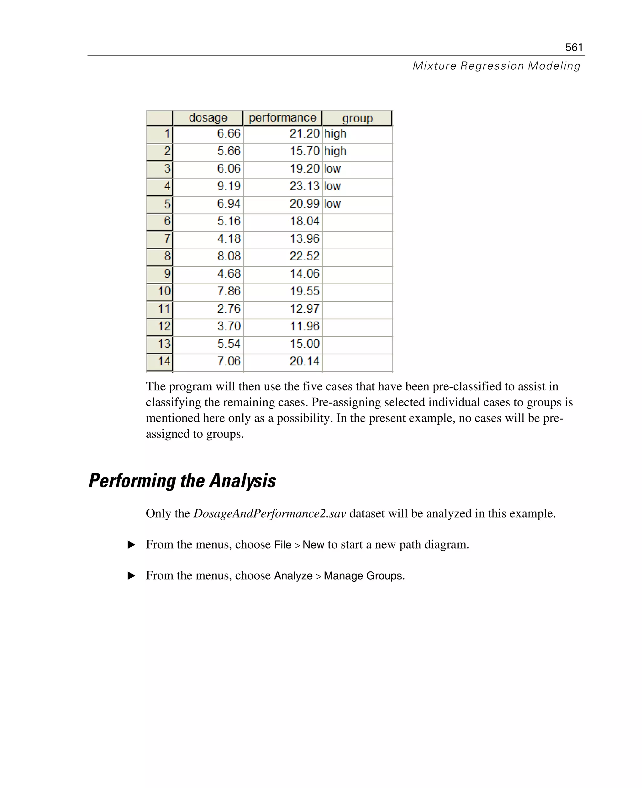 561
Mixture Regression Modeling
The program will then use the five cases that have been pre-classified to assist in
classifying the remaining cases. Pre-assigning selected individual cases to groups is
mentioned here only as a possibility. In the present example, no cases will be pre-
assigned to groups.
Performing the Analysis
Only the DosageAndPerformance2.sav dataset will be analyzed in this example.
E From the menus, choose File > New to start a new path diagram.
E From the menus, choose Analyze > Manage Groups.
 