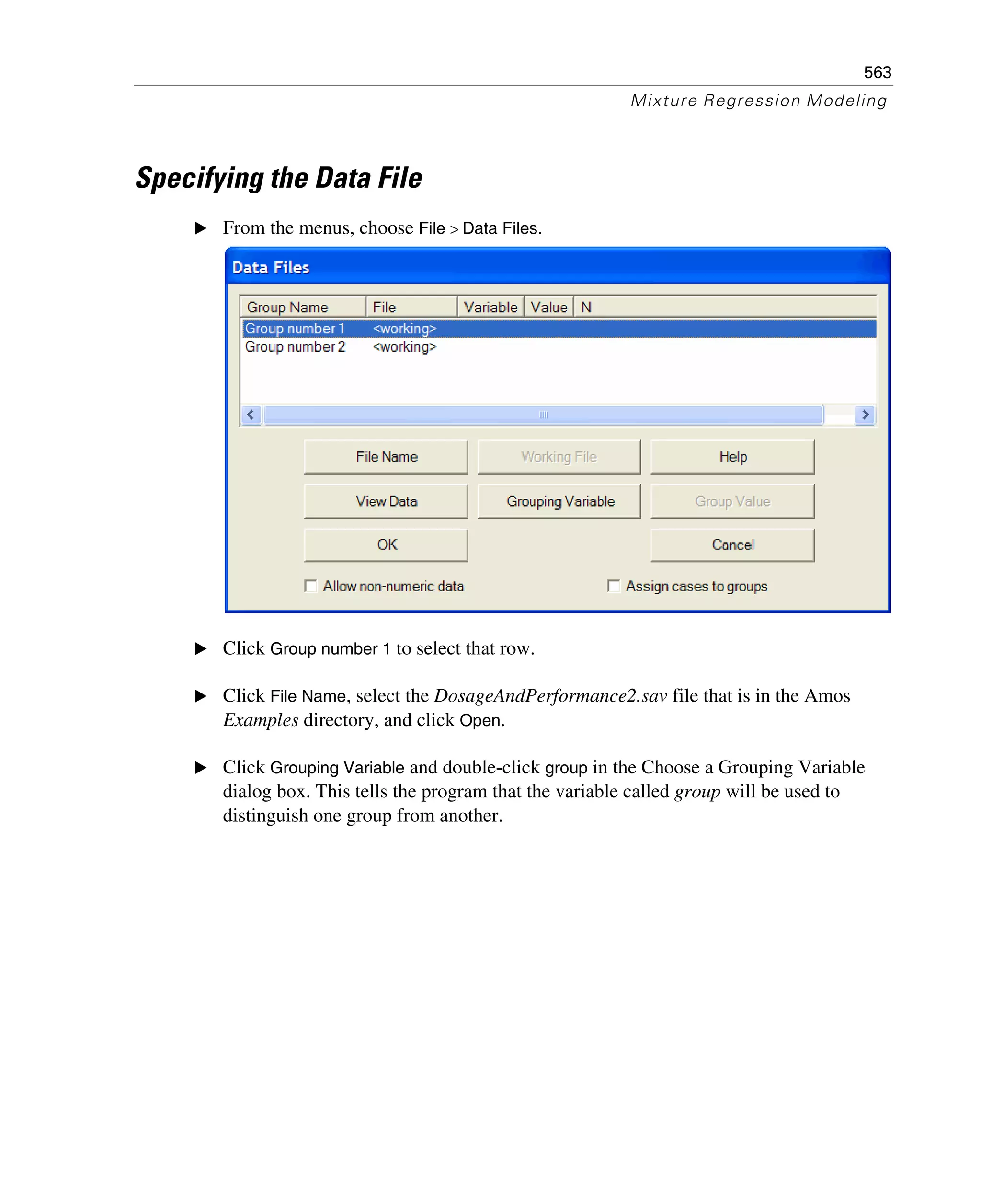 563
Mixture Regression Modeling
Specifying the Data File
E From the menus, choose File > Data Files.
E Click Group number 1 to select that row.
E Click File Name, select the DosageAndPerformance2.sav file that is in the Amos
Examples directory, and click Open.
E Click Grouping Variable and double-click group in the Choose a Grouping Variable
dialog box. This tells the program that the variable called group will be used to
distinguish one group from another.
 