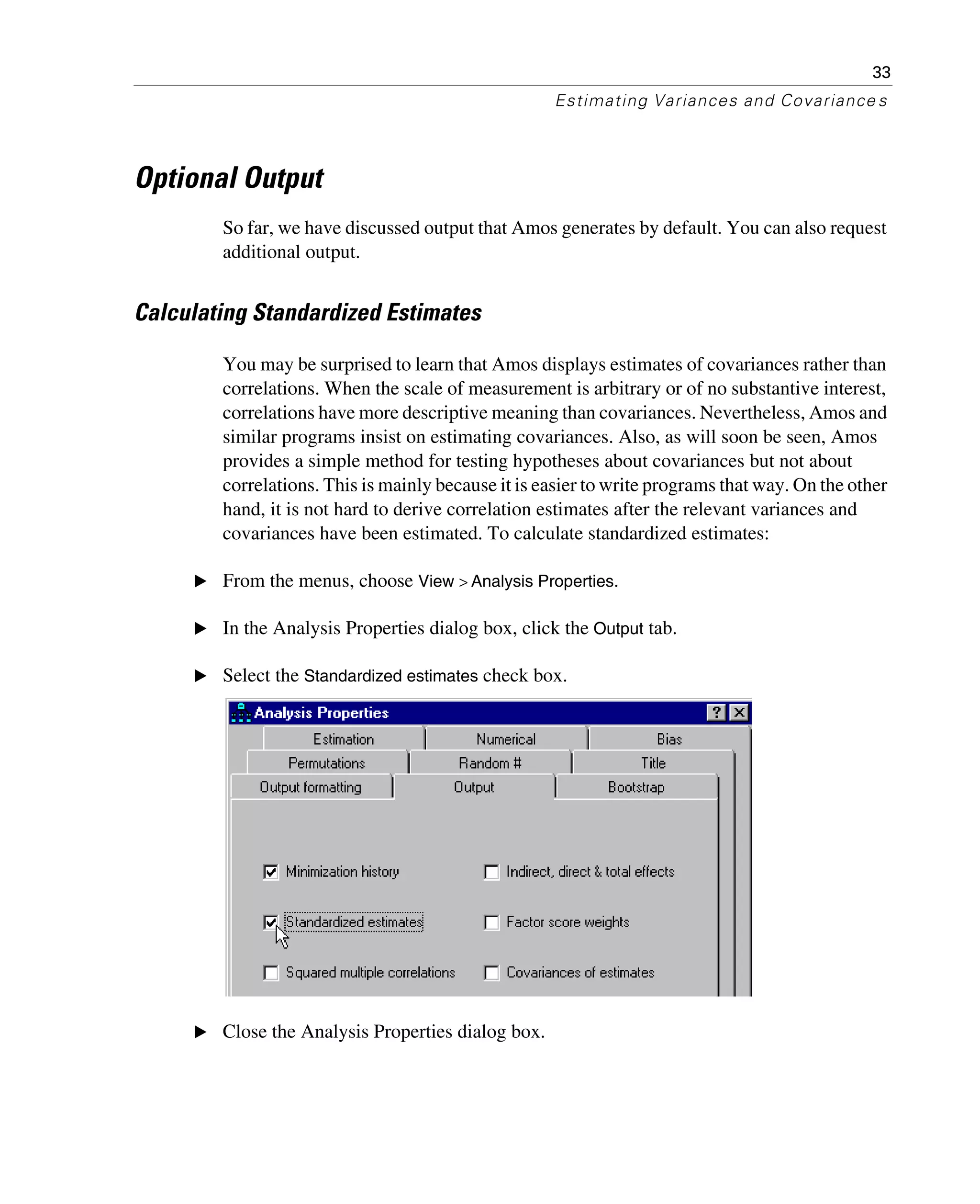 33
Estimating Variances and Covariance s
Optional Output
So far, we have discussed output that Amos generates by default. You can also request
additional output.
Calculating Standardized Estimates
You may be surprised to learn that Amos displays estimates of covariances rather than
correlations. When the scale of measurement is arbitrary or of no substantive interest,
correlations have more descriptive meaning than covariances. Nevertheless, Amos and
similar programs insist on estimating covariances. Also, as will soon be seen, Amos
provides a simple method for testing hypotheses about covariances but not about
correlations. This is mainly because it is easier to write programs that way. On the other
hand, it is not hard to derive correlation estimates after the relevant variances and
covariances have been estimated. To calculate standardized estimates:
E From the menus, choose View > Analysis Properties.
E In the Analysis Properties dialog box, click the Output tab.
E Select the Standardized estimates check box.
E Close the Analysis Properties dialog box.
 