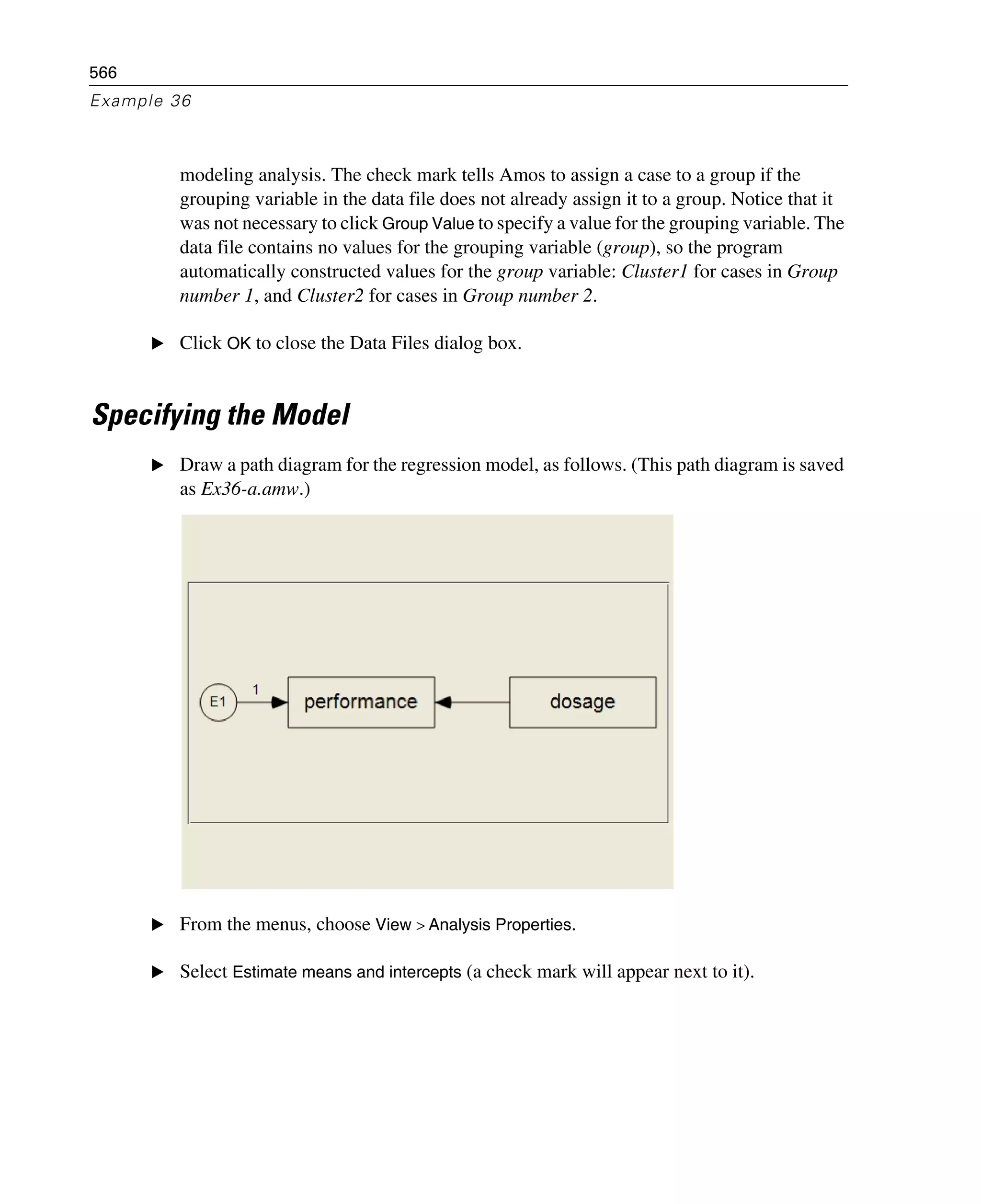 566
Example 36
modeling analysis. The check mark tells Amos to assign a case to a group if the
grouping variable in the data file does not already assign it to a group. Notice that it
was not necessary to click Group Value to specify a value for the grouping variable. The
data file contains no values for the grouping variable (group), so the program
automatically constructed values for the group variable: Cluster1 for cases in Group
number 1, and Cluster2 for cases in Group number 2.
E Click OK to close the Data Files dialog box.
Specifying the Model
E Draw a path diagram for the regression model, as follows. (This path diagram is saved
as Ex36-a.amw.)
E From the menus, choose View > Analysis Properties.
E Select Estimate means and intercepts (a check mark will appear next to it).
 
