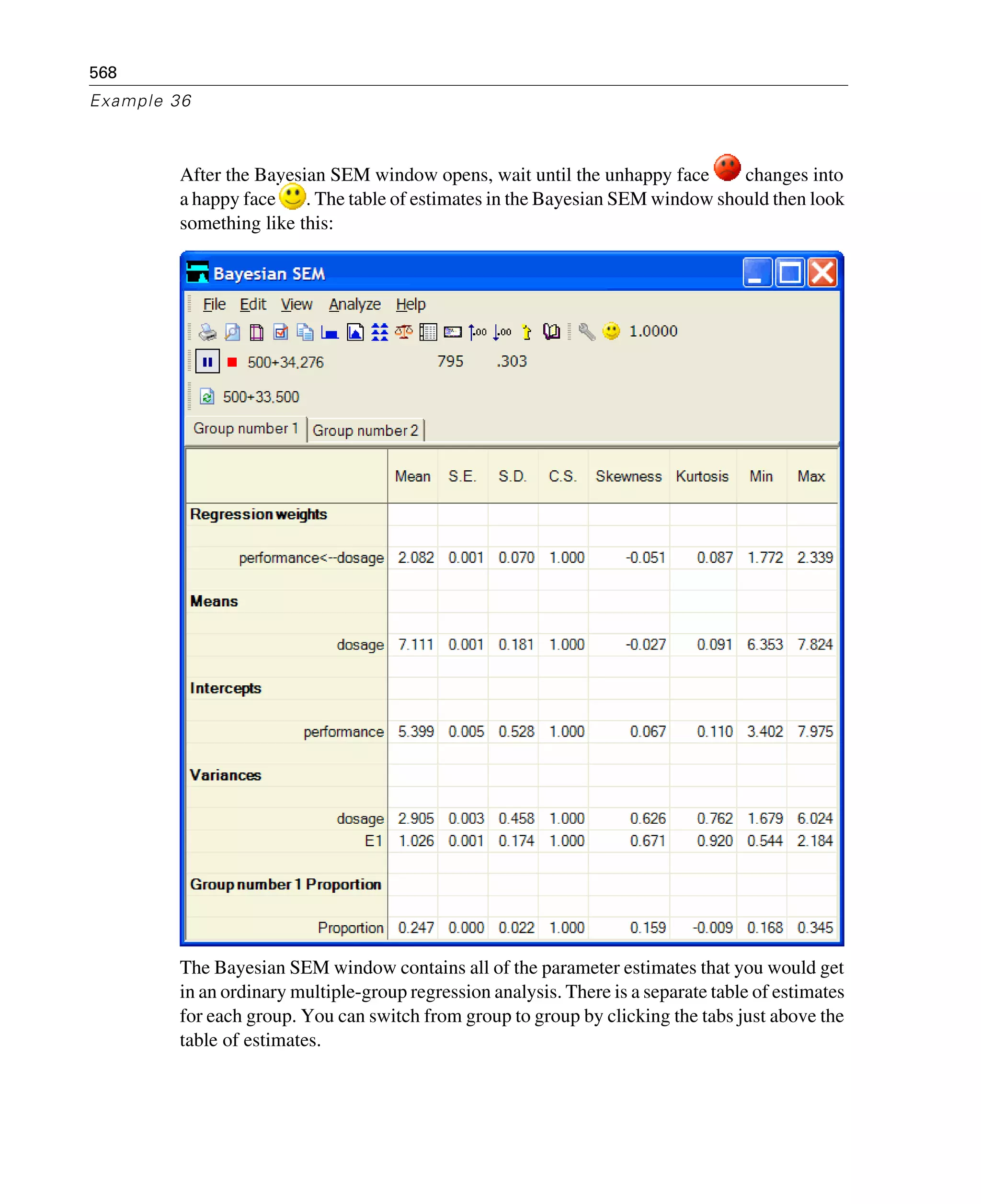 568
Example 36
After the Bayesian SEM window opens, wait until the unhappy face changes into
a happy face . The table of estimates in the Bayesian SEM window should then look
something like this:
The Bayesian SEM window contains all of the parameter estimates that you would get
in an ordinary multiple-group regression analysis. There is a separate table of estimates
for each group. You can switch from group to group by clicking the tabs just above the
table of estimates.
 